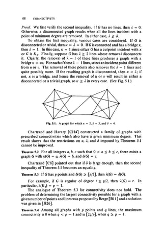 4 4 CONNECTIVITY
Proof. We first verify the second inequality. If G has no lines, then X = 0.
Otherwise, a disconnected graph results when all the lines incident with a
point of minimum degree are removed. In either case, X < <5.
To obtain the first inequality, various cases are considered. If G is
disconnected or trivial, then k = X = 0. If G is connected and has a bridge x,
then X = . In this case, k = 1 since either G has a cutpoint incident with x
or G is K 2. Finally, suppose G has X > 2 lines whose removal disconnects
it. Clearly, the removal of X — 1 of these lines produces a graph with a
bridge x = uv. For each ofthese X — 1lines, select an incident point different
from u or v. The removal of these points also removes the X — 1 lines and
quite possibly more. If the resulting graph is disconnected, then k < X; if
not, x is a bridge, and hence the removal of u or v will result in either a
disconnected or a trivial graph, so k < X in every case. (See Fig. 5.1.)
Chartrand and Harary [CH4] constructed a family of graphs with
prescribed connectivities which also have a given minimum degree. This
result shows that the restrictions on tc, X, and <5 imposed by Theorem 5.1
cannot be improved.
Theorem 5.2 For all integers a, b, c such that 0 < a < b < c, there exists a
graph G with k(G) = a, X(G) = b, and (5(G) = c.
Chartrand [C8] pointed out that if S is large enough, then the second
inequality of Theorem 5.1 becomes an equality.
Theorem 5.3 If G has p points and (5(G) > [p/2], then A(G) = (5(G).
For example, if G is regular of degree r > p/2, then A(G) = r. In
particular, X(Kp) = p — 1.
The analogue of Theorem 5.3 for connectivity does not hold. The
problem of determining the largest connectivity possible for a graph with a
given number ofpoints and lines was proposed by Berge [B11] and a solution
was given in [H26].
Theorem 5.4 Among all graphs with p points and q lines, the maximum
connectivity is 0 when q < p — 1 and is [2g/p], when q > p — 1.
 