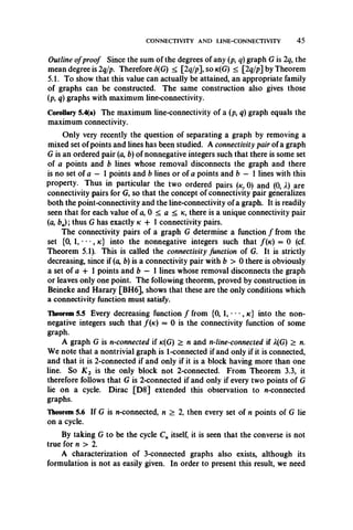 CONNECTIVITY AND LINE-CONNECTIVITY 4 5
Outline ofproof Since the sum of the degrees of any (p, q) graph G is 2q, the
mean degree is 2q/p. Therefore <5(G) < [2q/p], so k(G) < 2q/p] by Theorem
5.1. To show that this value can actually be attained, an appropriate family
of graphs can be constructed. The same construction also gives those
(p, q) graphs with maximum line-connectivity.
Corollary 5.4(a) The maximum line-connectivity of a (p, q) graph equals the
maximum connectivity.
Only very recently the question of separating a graph by removing a
mixed set of points and lines has been studied. A connectivity pair of a graph
G is an ordered pair (a, b) of nonnegative integers such that there is some set
of a points and b lines whose removal disconnects the graph and there
is no set of a — 1 points and b lines or of a points and b — 1 lines with this
property. Thus in particular the two ordered pairs (k, 0) and (0, X) are
connectivity pairs for G, so that the concept of connectivity pair generalizes
both the point-connectivity and the line-connectivity of a graph. It is readily
seen that for each value of a, 0 < a < k , there is a unique connectivity pair
(a, ba); thus G has exactly k + 1 connectivity pairs.
The connectivity pairs of a graph G determine a function / from the
set (0, 1, • • •, k:} into the nonnegative integers such that /(k) = 0 (cf.
Theorem 5.1). This is called the connectivity function of G. It is strictly
decreasing, since if (a, b) is a connectivity pair with b > 0 there is obviously
a set of a + 1 points and b — 1 lines whose removal disconnects the graph
or leaves only one point. The following theorem, proved by construction in
Beineke and Harary [BH6], shows that these are the only conditions which
a connectivity function must satisfy.
Theorem 5.5 Every decreasing function / from {0, 1, •• •, k } into the non­
negative integers such that /(k) = 0 is the connectivity function of some
graph.
A graph G is n-connected if *c(G) > n and n-line-connected if 2(G) > n.
We note that a nontrivial graph is 1-connected if and only if it is connected,
and that it is 2-connected if and only if it is a block having more than one
line. So K 2 is the only block not 2-connected. From Theorem 3.3, it
therefore follows that G is 2-connected if and only if every two points of G
lie on a cycle. Dirac [D8] extended this observation to n-connected
graphs.
Theorem 5.6 If G is n-connected, n > 2, then every set of n points of G lie
on a cycle.
By taking G to be the cycle Cn itself, it is seen that the converse is not
true for n > 2.
A characterization of 3-connected graphs also exists, although its
formulation is not as easily given. In order to present this result, we need
 