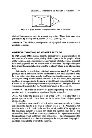 GRAPHICAL VARIATIONS OF MENGER’S THEOREM 4 7
Fig. 5.4. A graph with two 3-components which meet in two points.
distinct 2-components meet in at most one point. These facts have been
generalized by Harary and Kodama [HK1]. (See Fig. 5.4.)
Theorem 5.8 Two distinct n-components of a graph G have at most n — 1
points in common.
GRAPHICAL VARIATIONS OF MENGER’S THEOREM
In 1927 Menger [M9] showed that the connectivity of a graph is related to
the number of disjoint paths joining distinct points in the graph. Many
of the variations and extensions of Monger’s result which have since appeared
have been graphical, and we discuss some of these here. By emphasizing the
form these theorems take, it is possible to classify them in an illuminating
way.
Let u and v be two distinct points of a connected graph G. Two paths
joining u and v are called disjoint (sometimes called point-disjoint) if they
have no points other than u and v (and hence no lines) in common; they are
line-disjoint ifthey have no lines in common. A set S of points, lines, or points
and lines separates u and v if u and v are in different components of G —5.
Clearly, no set of points separates two adjacent points. Menger’s Theorem
was originally presented in the “point form” given in Theorem 5.9.
Theorem 5.9 The minimum number of points separating two nonadjacent
points s and t is the maximum number of disjoint s-t paths.
Proof. We follow the elegant proof of Dirac [DIO]. It is clear that if k
points separate s and t, then there can be no more than k disjoint paths
joining s and t.
It remains to show that if it takes k points to separate s and t in G, there
are k disjoint s-t paths in G. This is certainly true if k = 1. Assume it is not
true for some k > 1. Let h be the smallest such k, and let F be a graph with
the minimum number of points for which the theorem fails for h. We
remove lines from F until we obtain a graph G such that h points are required
to separate s and t in G but for any line x of G, only h — 1points are required to
separate s and tin G - x. We first investigate the properties of this graph G,
and then complete the proof of the theorem.
 