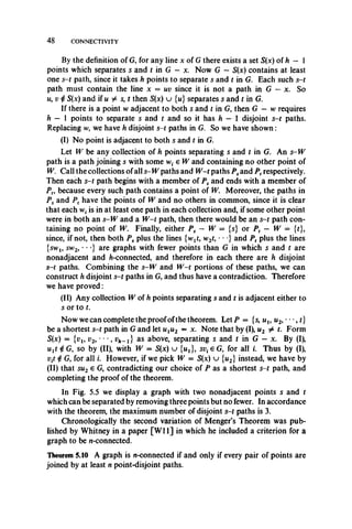 4 8 CONNECTIVITY
By the definition of G, for any line x of G there exists a set S(x) of h — 1
points which separates s and t in G —x. Now G — S(x) contains at least
one s-t path, since it takes h points to separate s and t in G. Each such s-t
path must contain the line x = uv since it is not a path in G — x. So
m, v $ S(x) and if u ^ s, t then S(x) u {u} separates s and t in G.
If there is a point w adjacent to both s and t in G, then G — w requires
h — 1 points to separate s and t and so it has h — 1 disjoint s-t paths.
Replacing w, we have h disjoint s-t paths in G. So we have shown:
(I) No point is adjacent to both s and t in G.
Let W be any collection of h points separating s and t in G. An s-W
path is a path joining s with some e W and containing no other point of
W. Call the collections ofall s-W paths and W -t paths Psand Pt respectively.
Then each s-t path begins with a member of Ps and ends with a member of
Pt, because every such path contains a point of W. Moreover, the paths in
Ps and Pt have the points of W and no others in common, since it is clear
that each w, is in at least one path in each collection and, if some other point
were in both an s-W and a W -t path, then there would be an s-t path con­
taining no point of W. Finally, either Ps — W = {s} or Pt — W = {t},
since, if not, then both Ps plus the lines {wjt, w2t, • *•} and Pt plus the lines
{swl5 sw2, • * } are graphs with fewer points than G in which s and t are
nonadjacent and /j-connected, and therefore in each there are h disjoint
s-t paths. Combining the s-W and W -t portions of these paths, we can
construct h disjoint s-t paths in G, and thus have a contradiction. Therefore
we have proved:
(II) Any collection W of h points separating s and t is adjacent either to
s or to t.
Now we can complete the proofofthe theorem. Let P = {s, uu m2, •*•, t}
be a shortest s-t path in G and let ulu2 = x. Note that by (I), u2 ^ t. Form
S(x) = {vt, v2, " ,v h^ 1} as above, separating s and t in G —x. By (I),
uxt i G, so by (II), with W = S(x) u {i^}, sv( e G, for all i. Thus by (I),
vtt 4 G, for all i. However, if we pick W = S(x) u {u2} instead, we have by
(II) that su2 e G, contradicting our choice of P as a shortest s-t path, and
completing the proof of the theorem.
In Fig. 5.5 we display a graph with two nonadjacent points s and t
which can be separated by removing three points but no fewer. In accordance
with the theorem, the maximum number of disjoint s-t paths is 3.
Chronologically the second variation of Menger’s Theorem was pub­
lished by Whitney in a paper [W ll] in which he included a criterion for a
graph to be n-connected.
Theorem 5.10 A graph is w-connected if and only if every pair of points are
joined by at least n point-disjoint paths.
 
