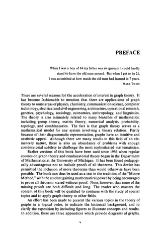PREFACE
When I was a boy of 14 my father was so ignorant I could hardly
stand to have the old man around. But when I got to be 21,
I was astonished at how much the old man had learned in 7 years.
M ark . T w a in
There are several reasons for the acceleration of interest in graph theory. It
has become fashionable to mention that there are applications of graph
theory to some areas of physics, chemistry, communication science, computer
technology, electrical and civil engineering, architecture, operational research,
genetics, psychology, sociology, economics, anthropology, and linguistics.
The theory is also intimately related to many branches of mathematics,
including group theory, matrix theory, numerical analysis, probability,
topology, and combinatorics. The fact is that graph theory serves as a
mathematical model for any system involving a binary relation. Partly
because of their diagrammatic representation, graphs have an intuitive and
aesthetic appeal. Although there are many results in this field of an ele­
mentary nature, there is also an abundance of problems with enough
combinatorial subtlety to challenge the most sophisticated mathematician.
Earlier versions of this book have been used since 1956 when regular
courses on graph theory and combinatorial theory began in the Department
of Mathematics at the University of Michigan. It has been found pedagogi-
cally advantageous not to include proofs of all theorems. This device has
permitted the inclusion of more theorems than would otherwise have been
possible. The book can thus be used as a text in the tradition of the “Moore
Method,” with the student gaining mathematical power by being encouraged
to prove all theorems stated without proof. Note, however, that some of the
missing proofs are both difficult and long. The reader who masters the
content of this book will be qualified to continue with the study of special
topics and to apply graph theory to other fields.
An effort has been made to present the various topics in the theory of
graphs in a logical order, to indicate the historical background, and to
clarify the exposition by including figures to illustrate concepts and results.
In addition, there are three appendices which provide diagrams of graphs,
 