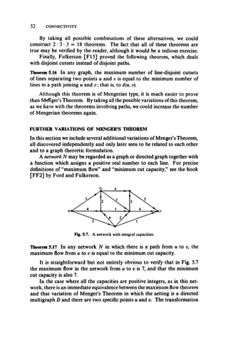 52 CONNECTIVITY
By taking all possible combinations of these alternatives, we could
construct 2 - 3 - 3 = 18 theorems. The fact that all of these theorems are
true may be verified by the reader, although it would be a tedious exercise.
Finally, Fulkerson [F13] proved the following theorem, which deals
with disjoint cutsets instead of disjoint paths.
Theorem 5.16 In any graph, the maximum number of line-disjoint cutsets
of lines separating two points u and v is equal to the minimum number of
lines in a path joining u and v ; that is, to d(u9v).
Although this theorem is of Mengerian type, it is much easier to prove
than M^fTger’s Theorem. By taking all the possible variations of this theorem,
as we have with the theorems involving paths, we could increase the number
of Mengerian theorems again.
FURTHER VARIATIONS OF MENGER’S THEOREM
In this section we include several additional variations of Menger’s Theorem,
all discovered independently and only later seen to be related to each other
and to a graph theoretic formulation.
A network N may be regarded as a graph or directed graph together with
a function which assigns a positive real number to each line. For precise
definitions of “maximum flow” and “minimum cut capacity,” see the book
[FF2] by Ford and Fulkerson.
Fig. 5.7. A network with integral capacities.
Theorem 5.17 In any network N in which there is a path from u to v, the
maximum flow from u to v is equal to the minimum cut capacity.
It is straightforward but not entirely obvious to verify that in Fig. 5.7
the maximum flow in the network from u to v is 7, and that the minimum
cut capacity is also 7.
In the case where all the capacities are positive integers, as in this net­
work, there is an immediate equivalence between the maximum flow theorem
and that variation of Menger’s Theorem in which the setting is a directed
multigraph D and there are two specific points u and v. The transformation
 