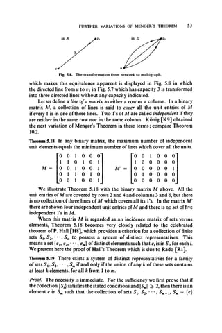 FURTHER VARIATIONS OF MENGER’S THEOREM 53
Fig. 5.8. The transformation from network to multigraph.
which makes this equivalence apparent is displayed in Fig. 5.8 in which
the directed line from u to vx in Fig. 5.7 which has capacity 3 is transformed
into three directed lines without any capacity indicated.
Let us define a line of a matrix as either a row or a column. In a binary
matrix M, a collection of lines is said to cover all the unit entries of M
if every 1 is in one of these lines. Two l’s of M are called independent if they
are neither in the same row nor in the same column. Konig [K9] obtained
the next variation of Menger’s Theorem in these term s; compare Theorem
10.2.
Theorem 5.18 In any binary matrix, the maximum number of independent
unit elements equals the minimum number of lines which cover all the units.
'0 0 1 0 0 o" 0 0 1 0 0 o'
1 1 0 1 0 1 1 0 0 0 0 0
0 0 1 0 0 1 M' = 0 0 0 0 0 1
0 1 1 0 1 0 0 1 0 0 0 0
0 0 1 0 0 1 0 0 0 0 0 0
We illustrate Theorem 5.18 with the binary matrix M above. All the
unit entries of M are covered by rows 2 and 4 and columns 3 and 6, but there
is no collection of three lines of M which covers all its l’s. In the matrix M'
there are shown four independent unit entries of M and there is no set of five
independent l’s in M.
When this matrix M is regarded as an incidence matrix of sets versus
elements, Theorem 5.18 becomes very closely related to the celebrated
theorem of P. Hall [H8], which provides a criterion for a collection of finite
sets Sl9 S2, **•, Sm to possess a system of distinct representatives. This
means a set {el9 e2i - *, em} of distinct elements such that etis in S„ for each i.
We present here the proof of Hall’s Theorem which is due to Rado [R l].
Theorem 5.19 There exists a system of distinct representatives for a family
of sets S i9 S2, ' , S mif and only if the union of any k of these sets contains
at least k elements, for all k from 1 to m.
Proof The necessity is immediate. For the sufficiency we first prove that if
the collection {5f}satisfies the stated conditions and |SJ > 2, then there is an
element e in Smsuch that the collection of sets S u S2, • • *, Sm-i, Sm — {e}
 