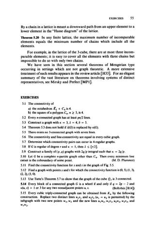 EXERCISES 55
By a chain in a lattice is meant a downward path from an upper element to a
lower element in the “Hasse diagram” of the lattice.
Theorem 5.20 In any finite lattice, the maximum number of incomparable
elements equals the minimum number of chains which include all the
elements.
For example, in the lattice of the 3-cube, there are at most three incom­
parable elements; it is easy to cover all the elements with three chains but
impossible to do so with only two chains.
We have seen in this section several theorems of Mengerian type
occurring in settings which are not graph theoretic. A more extensive
treatment of such results appears in the review article [H33]. For an elegant
summary of the vast literature on theorems involving systems of distinct
representatives, see Mirsky and Perfect [MP1].
EXERCISES
5.1 The connectivity of
a) the octahedron K2 + C4 is 4.
b) the square of a polygon C„, n > 5, is 4.
5.2 Every n-connected graph has at least pn/2 lines.
5.3 Construct a graph with k = 3, X — 4, <5 = 5.
5.4 Theorem 5.3 does not hold if X(G) is replaced by ic(G).
5.5 There exists no 3-connected graph with seven lines.
5.6 The connectivity and line-connectivity are equal in every cubic graph.
5.7 Determine which connectivity pairs can occur in 4-regular graphs.
5.8 If G is regular of degree r and k — 1, then X < [r/2].
5.9 Construct a family of (p, q) graphs with 2q/p integral such that k —2q/p.
5.10 Let G be a complete n-partite graph other than C4. Then every minimum line
cutset is the coboundary of some point. (M. D. Plummer)
5.11 Find the connectivity function for s and t in the graph of Fig. 5.5.
5.12 Find a graph with points s and t for which the connectivity function is (0, 5), (1, 3),
(2, 2 (3, 0).
5.13 Use Tutte’s Theorem 5.7 to show that the graph of the cube Q3is 3-connected.
5.14 Every block of a connected graph G is a wheel if and only if q = 2p - 2 and
k(u, v) = 1 or 3 for any two nonadjacent points u, v. (Bollobas [B14])
5.15 Every cubic triply-connected graph can be obtained from KA by the following
construction. Replace two distinct lines and u2v2 (u { = u 2 is permitted) by the
subgraph with two new points w l9 w2 and the new lines iqwj, WjWj, u 2w 2, w 2v2y and
WlW2.
 