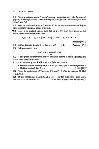 56 CONNECTIVITY
5.16 Given two disjoint paths Px and P2joining two points u and v of a 3-connected
graph G, is it always possible to find a third path joining u and v which is disjoint from
both Pxand P2?
5.17 State the result analogous to Theorem 5.9 for the maximum number of disjoint
paths joining two adjacent points of a graph.
*5.18 Iffr(p) is the smallest number such that for q > fr(p) every (p, q) graph has two
points joined by r disjoint paths, then
flip) = A M p) = [<3p - m l and Up) = 2p - 1.
(Bollobas [B14])
5.19 If G has diameter d and k > 1, then p > tc(d — 1) + 2. (Watkins [W5])
5.21 If G is connected, then
k(G) =1-1- min tc(G —u)
veV
5.22 In any graph, the maximum number of disjoint cutsets of points separating two
points u and v equals d(u, v) — 1.
5.23 In a K-minimal graph G, k(G — x) < k(G ) for every line x.
a) Gis ic-minimal ifand only if k(u, u) = k(G ) for every pair of adjacent points u, v.
b) If G is jc-minimal then S = k. (Halin [H5]) ’
5.24 Prove the equivalence of Theorems 5.18 and 5.19. (See for example M. Hall
[H7, p. 49]).
5.25 If G is n-connected, n > 2, and <S(G) > (3n — l)/2, then there exists a point v in G
such that G — v is n-connected. (Chartrand, Kaugars, and Lick [CKL1])
 