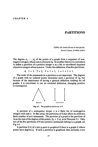 C H A P T E R 6
PARTITIONS
Gallia est omnis divisa in tres partes.
J u l i u s C a e s a r , de Bello Gallico
The degrees dx, •• •, dp of the points of a graph form a sequence of non­
negative integers, whose sum is ofcourse 2q. In number theory it is customary
to define a partition of a positive integer n as a list or unordered sequence
ofpositive integers whose sum is n. Under this definition, 4 has five partitions :
4, 3 + 1, 2 + 2, 2 + 1 + 1, 1 + 1 + 1 + 1.
The order of the summands in a partition is not important. The degrees
of a graph with no isolated points determine such a partition of 2q, but
because of the importance of having a general definition holding for all
graphs, it is convenient to use an extended definition, changing positive
to nonnegative.
Fig. 6.1. T h e g ra p h ic a l p a rtitio n s o f 4.
A partition of a nonnegative integer n is a finite list of nonnegative
integers with sum n. In this sense, the partitions of 4 also allow an arbitrary
finite number of zero summands. The partition of a graph is the partition of
2q as the sum of the degrees of the points, 2q = E dh as in Theorem 2.1. Only
two of the five partitions of 4 into positive summands belong to a graph, see
Fig. 6.1.
A partition £ dt of n into p parts is graphical if there is a graph G whose
points have degrees dt. If such a partition is graphical, then certainly every
57
 