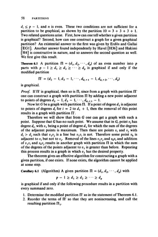 58 PARTITIONS
di < p — 1, and n is even. These two conditions are not sufficient for a
partition to be graphical, as shown by the partition 10 = 3 + 3 + 3 + 1.
Two related questions arise. First, how can one tell whether a given partition
is graphical? Second, how can one construct a graph for a given graphical
partition? An existential answer to the first was given by Erdos and Gallai
[EG1]. Another answer found independently by Havel [H36] and Hakimi
[H4] is constructive in nature, and so answers the second question as well.
We first give this result.
Theorem 6.1 A partition II = (du d2, " , dp) of an even number into p
parts with p — 1 > dx > d2 > **• > dp is graphical if and only if the
modified partition
IT = (d2 — 1, d2 — 1, • • •, ddi + j — 1, ddl +2, • • •, dp)
is graphical.
Proof. If IT is graphical, then so is n , since from a graph with partition II'
one can construct a graph with partition II by adding a new point adjacent
to points of degrees d2 — 1, d3 — I, • • •9ddl +i — 1.
Now let G be a graph with partition II. If a point of degree dxis adjacent
to points of degrees d( for i = 2 to dx + 1, then the removal of this point
results in a graph with partition II'.
Therefore we will show that from G one can get a graph with such a
point. Suppose that G has no such point. We assume that in G, point v4has
degree dh with vx being a point of degree dx for which the sum of the degrees
of the adjacent points is maximum. Then there are points v{ and Vj with
d( > dj such that vxVj is a line but vxv( is not. Therefore some point vk is
adjacent to vt but not to Vj. Removal of the lines vxVj and vkvt and addition
of vxVi and ykVj results in another graph with partition II in which the sum
of the degrees of the points adjacent to vx is greater than before. Repeating
this process results in a graph in which vx has the desired property.
The theorem gives an effective algorithm for constructing a graph with a
given partition, if one exists. If none exists, the algorithm cannot be applied
at some step.
Corollary 6.1 (Algorithm) A given partition II = (dx, d2, • • •, dp) with
p - 1 > dx > d2 > • • • > dp
is graphical if and only if the following procedure results in a partition with
every summand zero.
1. Determine the modified partition II' as in the statement of Theorem 6.1.
2. Reorder the terms of II' so that they are nonincreasing, and call the
resulting partition IIx.
 