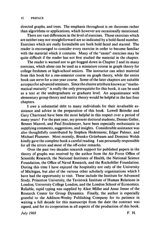 Vi PREFACE
directed graphs, and trees. The emphasis throughout is on theorems rather
than algorithms or applications, which however are occasionally mentioned.
There are vast differences in the level of exercises. Those exercises which
are neither easy nor straightforward are so indicated by a bold-faced number.
Exercises which are really formidable are both bold faced and starred. The
reader is encouraged to consider every exercise in order to become familiar
with the material which it contains. Many of the “easier” exercises may be
quite difficult if the reader has not first studied the material in the chapter.
The reader is warned not to get bogged down in Chapter 2 and its many
exercises, which alone can be used as a miniature course in graph theory for
college freshmen or high-school seniors. The instructor can select material
from this book for a one-semester course on graph theory, while the entire
book can serve for a one-year course. Some of the later chapters are suitable
as topics for advanced seminars. Since the elusive attribute known as “mathe­
matical maturity” is really the only prerequisite for this book, it can be used
as a text at the undergraduate or graduate level. An acquaintance with
elementary group theory and matrix theory would be helpful in the last four
chapters.
I owe a substantial debt to many individuals for their invaluable as­
sistance and advice in the preparation of this book. Lowell Beineke and
Gary Chartrand have been the most helpful in this respect over a period of
many years! For the past year, my present doctoral students, Dennis Geller,
Bennet Manvel, and Paul Stockmeyer, have been especially enthusiastic in
supplying comments, suggestions, and insights. Considerable assistance was
also thoughtfully contributed by Stephen Hedetniemi, Edgar Palmer, and
Michael Plummer. Most recently, Branko Griinbaum and Dominic Welsh
kindly gave the complete book a careful reading. I am personally responsible
for all the errors and most of the off-color remarks.
Over the past two decades research support for published papers in the
theory of graphs was received by the author from the Air Force Office of
Scientific Research, the National Institutes of Health, the National Science
Foundation, the Office of Naval Research, and the Rockefeller Foundation.
During this time I have enjoyed the hospitality not only of the University
of Michigan, but also of the various other scholarly organizations which I
have had the opportunity to visit. These include the Institute for Advanced
Study, Princeton University, the Tavistock Institute of Human Relations in
London, University College London, and the London School of Economics.
Reliable, rapid typing was supplied by Alice Miller and Anne Jenne of the
Research Center for Group Dynamics. Finally, the author is especially
grateful to the Addison-Wesley Publishing Company for its patience in
waiting a full decade for this manuscript from the date the contract was
signed, and for its cooperation in all aspects of the production of this book.
July 1968 F. H.
 