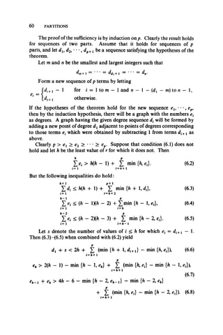 The proof of the sufficiency is by induction on p. Clearly the result holds
for sequences of two parts. Assume that it holds for sequences of p
parts, and let dt, d2, • • *, dp+x be a sequence satisfying the hypotheses of the
theorem.
Let m and n be the smallest and largest integers suchthat
^in+1 * +1 ' dn.
Form a new sequence of p terms by letting
for i = 1 to m — 1 and n - 1 —(dx - m) to n - 1,
6 0 PARTITIONS
1 - i
* U +i otherwise.
If the hypothesesof the theorem hold for the new sequence eu ', ep,
then by the induction hypothesis, there will be a graph with thenumbers et
as degrees. A graph having the given degree sequence dt will be formed by
adding a new point of degree dx adjacent to points of degrees corresponding
to those terms which were obtained by subtracting 1 from terms di+i as
above.
Clearly p > ex > e2 > ***> ep. Suppose that condition (6.1) does not
hold and let ft be the least value of r for which it does not. Then
£ c,- > ft(ft - 1) + £ min {ft, c,}. (6.2)
i= l *=#»+ 1
But the following inequalities do hold:
< h (h + 1) + min {ft + 1, d,}, (6.3)
i= l i =h+ 2
< (h - ix* - 2) + frn in {ft - 1, et}9 (6.4)
i = 1 i = /»
< (* - 2X* - 3) 4- t min {ft - 2, e,}. (6.5)
i = 1 i = h —1
Let s denote the number of values of i < ft for which e( = di^.l — 1.
Then (6.3)-(6.5) when combined with (6.2) yield
p
dx +s< 2ft -t- £ (min {ft + 1, di+l} - min (ft, ej), (6.6)
/=/»+ i
p
eh > 2(ft - 1) - min {ft - 1, eh} + £ (min {ft, c(} - min {ft - 1, et}),
i = It+ 1
(6.7)
e h ~ i + e h > 4 h - 6 - min {ft - 2, c * _ ,} - min {ft - 2, e*}
+ £ (min {ft, e,} - min {ft - 2, ef}). (6.8)
i = /i+ 1
 