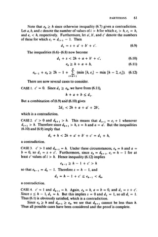 PARTITIONS 61
Note that eh > h since otherwise inequality (6.7) gives a contradiction.
Let a, ft, and c denote the number of values of i > h for which ex> /!,£; = h,
and ex < ft, respectively. Furthermore, let a ft', and d denote the numbers
of these for which e{ = di+l — 1. Then
dt = s -f a' 4- b' 4- d. (6.9)
The inequalities (6.6)-(6.8) now become
dj 4- s < 2h 4- a 4- b' 4- c', (6.10)
eh > h 4- a + ft, (6.11)
p
e*_i + e„ > 2h - 1 + £ (min {Ji, e,} - min {/j - 2, ej). (6.12)
i=A+1
There are now several cases to consider.
CASE 1. d — 0. Since dx > eh, we have from (6.11),
ft 4- a 4- ft < d j.
But a combination of (6.9) and (6.10) gives
2dx < 2h + a + a' + 2ft',
which is a contradiction.
CASE 2. c' > 0 and dh+l > ft.This means that di+l = e, 4- 1 whenever
di+l > ft. Therefore since dh+l > ft, s = ft and a = a'. But theinequalities
(6.10) and (6.9) imply that
dx + ft < 2ft 4- a' 4- ft' 4- c' = dx + ft,
a contradiction.
CASE 3. c' > 1 and dh+l = h. Under these circumstances, eh = ft and a =
ft = 0, so dj = s 4- c'. Furthermore, since e* = d*+i, et = h — 1 for at
least c' values of i > ft. Hence inequality (6.12) implies
eh- i > ft — l 4 - c ' > f t
so that — dh — 1. Therefore s = ft — 1, and
dx = ft - 1 4- c' < < dh,
a contradiction.
CASE 4. c' = 1 and dh+l = ft. Again, eh = h, a = b = 0, and d{ = s + d.
Since s < ft - 1, = ft. Butthis implies s = 0 and dx = 1, so all dx = 1.
Thus (6.1) is obviously satisfied, which is a contradiction.
Since eh > ft and dh+1 > we see that cannot be less than ft.
Thus all possible cases have been considered and the proof is complete.
 