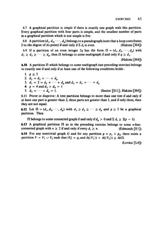EXERCISES 63
6.7 A graphical partition is simple if there is exactly one graph with this partition.
Every graphical partition with four parts is simple, and the smallest number of parts
in a graphical partition which is not simple is five.
6.8 A partition (du d2, *• •, dp)belongs to a pseudograph (note that a loop contributes
2 to the degree of its point) if and only if £ d, is even. (Hakimi [H4])
6.9 If a partition of an even integer 2q has the form n = (du d2, •••, dp) with
dv > d2 > ••• > dp, then n belongs to some multigraph if and only if q > dv
(Hakimi [H4])
6.10 A partition IT which belongs to some multigraph (see preceding exercise) belongs
to exactly one if and only if at least one of the following conditions holds:
1. p < 3
2. di = d2 + ' ’• + dp
3. dj -+* 2 = d2 + ****+■ dpand d2 = d3 = • • = dp
4. p = 4 and d3 > d4 = 1
5. d2 = • •• = d„ = 1. (Senior [SI 1]; Hakimi [H4])
6.11 Prove or disprove: A tree partition belongs to more than one tree if and only if
at least one part is greater than 2, three parts are greater than 1, and if only three, then
they are not equal.
6.12 Let n = (dlt d2, • • •, dp) with dx > d2 > • • • > dp and p > 3 be a graphical
partition. Then
II belongs to some connected graph if and only if dp > 0 and L d, > 2(p - 1).
6.13 A graphical partition n as in the preceding exercise belongs to some n-line-
connected graph with n > 2 if and only if every d, > n. (Edmonds [El])
6.14 For any nontrivial graph G and for any partition p = p, + p2, there exists a
partition V = V, u V2such that VJi = p, and AK ^)) + A«K2» < A(G).
(Lovasz [L4])
 