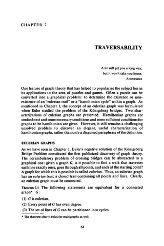 C H A P T E R 7
TRAVERSABILITY
A lie will get you a long way,
but it won’t take you home.
A n o n y m o u s
One feature of graph theory that has helped to popularize the subject lies in
its applications to the area of puzzles and games. Often a puzzle can be
converted into a graphical problem: to determine the existence or non­
existence of an “eulerian trail” or a “hamiltonian cycle” within a graph. As
mentioned in Chapter 1, the concept of an eulerian graph was formulated
when Euler studied the problem of the Konigsberg bridges. Two char­
acterizations of eulerian graphs are presented. Hamiltonian graphs are
studied next and some necessary conditions and some sufficient conditions for
graphs to be hamiltonian are given. However, it still remains a challenging
unsolved problem to discover an elegant, useful characterization of
hamiltonian graphs, rather than only a disguised paraphrase of the definition.
EULERIAN GRAPHS
As we have seen in Chapter 1, Euler’s negative solution of the Konigsberg
Bridge Problem constituted the first publicized discovery of graph theory.
The perambulatory problem of crossing bridges can be abstracted to a
graphical one: given a graph G, is it possible to find a walk that traverses
each line exactly once, goes through all points, and ends at the starting point?
A graph for which this is possible is called eulerian. Thus, an eulerian graph
has an eulerian trail a closed trail containing all points and lines. Clearly,
an eulerian graph must be connected.
Theorem 7.1 The following statements are equivalent for a connected
graph* G :
(1) G is eulerian.
(2) Every point of G has even degree.
(3) The set of lines of G can be partitioned into cycles.
* The theorem clearly holds for multigraphs as well.
64
 