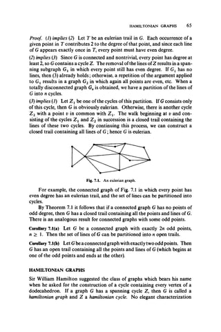HAMILTONIAN GRAPHS 65
Proof. (7) implies (2) Let T be an eulerian trail in G. Each occurrence of a
given point in T contributes 2 to the degree of that point, and since each line
of G appears exactly once in T, every point must have even degree.
(2) implies (J) Since G is connected and nontrivial, every point has degree at
least 2, so G contains a cycle Z. The removal of the lines ofZ results in a span­
ning subgraph Gx in which every point still has even degree. If Gx has no
lines, then (3) already holds; otherwise, a repetition of the argument applied
to Gj results in a graph G2 in which again all points are even, etc. When a
totally disconnected graph G„ is obtained, we have a partition of the lines of
G into n cycles.
(2) implies (7) Let Z x be one of the cycles of this partition. If G consists only
of this cycle, then G is obviously eulerian. Otherwise, there is another cycle
Z 2 with a point v in common with Z v The walk beginning at v and con­
sisting of the cycles Z x and Z 2 in succession is a closed trail containing the
lines of these two cycles. By continuing this process, we can construct a
closed trail containing all lines of G ; hence G is eulerian.
For example, the connected graph of Fig. 7.1 in which every point has
even degree has an eulerian trail, and the set of lines can be partitioned into
cycles.
By Theorem 7.1 it follows that if a connected graph G has no points of
odd degree, then G has a closed trail containing all the points and lines of G.
There is an analogous result for connected graphs with some odd points.
Corollary 7.1(a) Let G be a connected graph with exactly 2n odd points,
n > 1. Then the set of lines of G can be partitioned into n open trails.
Corollary 7.1(b) Let G be a connected graph with exactly two odd points. Then
G has an open trail containing all the points and lines of G (which begins at
one of the odd points and ends at the other).
HAMILTONIAN GRAPHS
Sir William Hamilton suggested the class of graphs which bears his name
when he asked for the construction of a cycle containing every vertex of a
dodecahedron. If a graph G has a spanning cycle Z, then G is called a
hamiltonian graph and Z a hamiltonian cycle. No elegant characterization
 