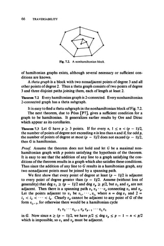 66 TRAVERSABILITY
of hamiltonian graphs exists, although several necessary or sufficient con­
ditions are known.
A theta graph is a block with two nonadjacent points of degree 3 and all
other points of degree 2. Thus a theta graph consists of two points of degree
3 and three disjoint paths joining them, each of length at least 2.
Theorem 7.2 Every hamiltonian graph is 2-connected. Every nonhamiltonian
2-connected graph has a theta subgraph.
It is easy to find a theta subgraph in the nonhamiltonian block of Fig. 7.2.
The next theorem, due to Posa [P7], gives a sufficient condition for a
graph to be hamiltonian. It generalizes earlier results by Ore and Dirac
which appear as its corollaries.
Theorem 7.3 Let G have p > 3 points. If for every n, 1 < n < (p — l)/2,
the number of points of degree not exceeding n is less than n and if, for odd p,
the number of points of degree at most (p — l)/2 does not exceed (p — l)/2,
then G is hamiltonian.
Proof. Assume the theorem does not hold and let G be a maximal non­
hamiltonian graph with p points satisfying the hypothesis of the theorem.
It is easy to see that the addition of any line to a graph satisfying the con­
ditions of the theorem results in a graph which also satisfies these conditions.
Thus since the addition of any line to G results in a hamiltonian graph, any
two nonadjacent points must be joined by a spanning path.
We first show that every point of degree at least (p — l)/2 is adjacent
to every point of degree greater than (p — l)/2. Assume (without loss of
generality) that deg > (p — l)/2 and deg vp > p/2, but vx and vp are not
adjacent. Then there is a spanning path vi v2 ' " v p connecting vx and vp.
Let the points adjacent to vx be vil9 • • •, vin where n = deg vx and 2 =
*i < h < ' ** < V Clearly vp cannot be adjacent to any point of G of the
form Vi.-1, for otherwise there would be a hamiltonian cycle
vx v2 ‘ ' vtj—i vp tfp-i **• V^Vi
in G. Now since n > (p — l)/2, we have p/2 < deg vp < p — 1 —n < p/2
which is impossible, so vx and vp must be adjacent.
 