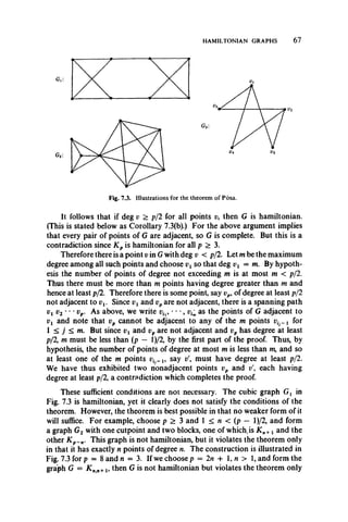 HAMILTONIAN GRAPHS 6 7
Fig. 7.3. Illustrations for the theorem of Posa.
It follows that if deg v > p/2 for all points v, then G is hamiltonian.
(This is stated below as Corollary 7.3(b).) For the above argument implies
that every pair of points of G are adjacent, so G is complete. But this is a
contradiction since K p is hamiltonian for all p > 3.
Therefore there is a point v in G with deg v < p/2. Let m be the maximum
degree among all such points and choose vxso that deg vx — m. By hypoth­
esis the number of points of degree not exceeding m is at most m < p/2.
Thus there must be more than m points having degree greater than m and
hence at least p/2. Therefore there is some point, say vp, of degree at least p/2
not adjacent to vx. Since vx and vpare not adjacent, there is a spanning path
ViV2 m , vp. As above, we write vh, • • •, vimas the points of G adjacent to
vx and note that vp cannot be adjacent to any of the m points vin l for
1 < j < m. But since vx and vp are not adjacent and vp has degree at least
p/2, m must be less than (p — l)/2, by the first part of the proof. Thus, by
hypothesis, the number of points of degree at most m is less than m, and so
at least one of the m points say v must have degree at least p/2.
We have thus exhibited two nonadjacent points vp and v each having
degree at least p/2, a contradiction which completes the proof.
These sufficient conditions are not necessary. The cubic graph Gx in
Fig. 7.3 is hamiltonian, yet it clearly does not satisfy the conditions of the
theorem. However, the theorem is best possible in that no weaker form of it
will suffice. For example, choose p > 3 and 1 < n < (p — l)/2, and form
a graph G2 with one cutpoint and two blocks, one of which,is Kn+x and the
other Kp_n. This graph is not hamiltonian, but it violates the theorem only
in that it has exactly n points of degree n. The construction is illustrated in
Fig. 7.3 for p = 8 and n — 3. If we choose p = 2n + 1, n > 1, and form the
graph G = K n>n+15then G is not hamiltonian but violates the theorem only
 