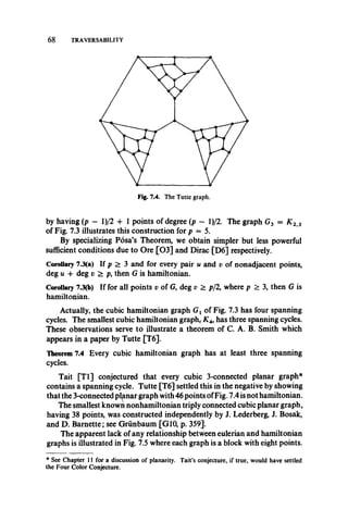 68 TRAVERSABILITY
by having (p - l)/2 + 1 points of degree (p - l)/2. The graph G3 = K 23
of Fig. 7.3 illustrates this construction for p = 5.
By specializing Posa’s Theorem, we obtain simpler but less powerful
sufficient conditions due to Ore [0 3 ] and Dirac [D6] respectively.
Corollary 7.3(a) If p > 3 and for every pair u and v of nonadjacent points,
deg u + deg v > p, then G is hamiltonian.
Corollary 73(b) If for all points v of G, deg v > p/2, where p > 3, then G is
hamiltonian.
Actually, the cubic hamiltonian graph Gt of Fig. 7.3 has four spanning
cycles. The smallest cubic hamiltonian graph,. K4, has three spanning cycles.
These observations serve to illustrate a theorem of C. A. B. Smith which
appears in a paper by Tutte [T6].
Theorem 7.4 Every cubic hamiltonian graph has at least three spanning
cycles.
Tait [T l] conjectured that every cubic 3-connected planar graph*
contains a spanning cycle. Tutte [T6] settled this in the negative by showing
that the 3-connected planar graph with 46 points ofFig. 7.4 is not hamiltonian.
The smallest known nonhamiltonian triply connected cubic planar graph,
having 38 points, was constructed independently by J. Lederberg, J. Bosak,
and D. Barnette; see Grunbaum [G10, p. 359].
The apparent lack of any relationship between eulerian and hamiltonian
graphs is illustrated in Fig. 7.5 where each graph is a block with eight points.
* See Chapter 11 for a discussion of planarity. Tait’s conjecture, if true, would have settled
the Four Color Conjecture.
 