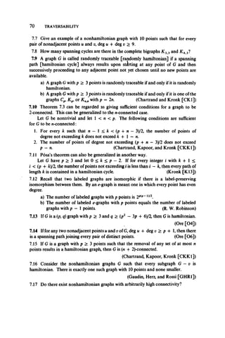 70 TRAVERSABILITY
7.7 Give an example of a nonhamiltonian graph with 10 points such that for every
pair of nonadjacent points u and v, deg u -f deg v >9.
7.8 How many spanning cycles are there in the complete bigraphs K33 and K4>3?
7.9 A graph G is called randomly traceable [randomly hamiltonian] if a spanning
path [hamiltonian cycle] always results upon starting at any point of G and then
successively proceeding to any adjacent point not yet chosen until no new points are
available.
a) A graph Gwith p > 3 points is randomly traceable if and only if it is randomly
hamiltonian.
b) A graph Gwith p > 3joints is randomly traceable if and only if it is one of the
graphs Cp, Kpi or Knnwith p = 2n. (Chartrand and Kronk [CK1])
7.10 Theorem 7.3 can be regarded as giving sufficient conditions for a graph to be
2-connected. This can be generalized to the n-connected case.
Let G be nontrivial and let 1 < n < p. The following conditions are sufficient
for G to be n-connected:
1. For every k such that n —  < k < ( p + n —3)/2, the number of points of
degree not exceeding k does not exceed k + 1 — n.
2. The number of points of degree not exceeding (p + n —3)/2 does not exceed
p —n. (Chartrand, Kapoor, and Kronk [CKK1])
7.11 Posa’s theorem can also be generalized in another way.
Let G have p > 3 and let 0 < k < p - 2. If for every integer i with k + 1 <
i < (p + Ac)/2, the number of points not exceeding i is less than i —k, then every path of
length k is contained in a hamiltonian cycle. (Kronk [K13])
7.12 Recall that two labeled graphsare isomorphic if there is a label-preserving
isomorphism between them. By an e-graph is meant one in which every point has even
degree.
a) The number of labeled graphs with p points is 2p{p~1)/2.
b) The number of labeled e-graphs with p points equals the number of labeled
graphs with p — 1 points. (R. W. Robinson)
7.13 If G is a (p, q) graph with p > 3 and q > (p2 —3p + 6)/2, then G is hamiltonian.
(Ore [04])
7.14 If for any two nonadjacent points u and vof G, deg u + deg v > p -1-1, then there
is a spanning path joining every pair of distinct points. (Ore [06])
7.15 If G is a graph with p > 3 points such that the removal of any set of at most n
points results in a hamiltonian graph, then G is (n -I- 2)-connected.
(Chartrand, Kapoor, Kronk [CKK1])
7.16 Consider the nonhamiltonian graphs G such that every subgraph G — v is
hamiltonian. There is exactly one such graph with 10 points and none smaller.
(Gaudin, Herz, and Rossi [GHR1])
7.17 Do there exist nonhamiltonian graphs with arbitrarily high connectivity?
 