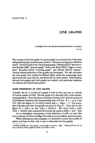C H A P T E R 8
LINE GRAPHS
A straight line is the shortest distance between two points.
E u c l i d
The concept of the line graph of a given graph is so natural that it has been
independently discovered by many authors. Ofcourse, each gave it a different
name*:Ore [05] calls it the “interchange graph,” Sabidussi [S7] “derivative”
and Beineke [B8] “derived graph,” Seshu and Reed [SRI] “edge-to-vertex
dual,” Kasteleyn [K4] “covering graph,” and Menon [M10] “adjoint.”
Various characterizations of line graphs are developed. We also introduce
the total graph, first studied by Behzad [B4], which has surprisingly been
discovered only once thus far, and hence has no other names. Relationships
between line graphs and total graphs are studied, with particular emphasis
on eulerian and hamiltonian graphs.
SOME PROPERTIES OF LINE GRAPHS
Consider the set X of lines of a graph G with at least one line as a family
of 2-point subsets of V(G). The line graph of G, denoted L(G), is the intersec­
tion graph ). Thus the points of L(G) are the lines of G, with two points of
L(G) adjacent whenever the corresponding lines of G are. If x = uv is a line
of G, then the degree of x in L(G) is clearly deg u + deg v — 2. Two exam­
ples of graphs and their line graphs are given in Fig. 8.1. Note that in this
figure G2 = L(Gj), so that L(G2) = L(L(GX)). We write Lf(G) = L(G),
L2(G) = L(L(G)), and in general the iterated line graph is E(G) = L(E~ 1(G».
As an immediate consequence of the definition of L(G), we note that
every cutpoint ofL(G) is a bridge of G which is not an endline, and conversely.
When defining any class of graphs, it is desirable to know the number of
points and lines in each; this is easy to determine for line graphs.
* Hoffman [H46J uses “line graph” even though he chooses “edge.” Whitney [W 11] was the
first to discover these graphs but didn’t give them a name.
71
 