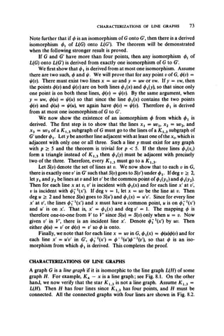 CHARACTERIZATIONS OF LINE GRAPHS 73
Note further that if </>is an isomorphism of G onto G', then there is a derived
isomorphism <f>t of L(G) onto L(G'). The theorem will be demonstrated
when the following stronger result is proved.
If G and G have more than four points, then any isomorphism <j)v of
L(G) onto L(G') is derived from exactly one isomorphism of G to G.
We first show that </>xis derived from at most one isomorphism. Assume
there are two such, </>and i//. We will prove that for any point v of G, <t>(v) =
[//(v). There must exist two lines x = uv and y = uw or vw. If y = vw, then
the points <t>(v) and j/(v) are on both lines <^>1(x) and <t>i(y), so that since only
one point is on both these lines, <j)(v) = ij/(v). By the same argument, when
y = mw, cf)(u) = so that since the line (t>t(x) contains the two points
(f)(v) and 0(w) = we again have <f>(v) = j/(v). Therefore (f>t is derived
from at most one isomorphism of G to G.
We now show the existence of an isomorphism <t>from which 4>i is
derived. The first step is to show that the lines x t = uvu x 2 = uv2, and
x3 = uv3 of a K 1>3 subgraph of G must go to the lines of a K 13 subgraph of
G' under <t>v Let y be another line adjacent with at least one ofthe x i9which is
adjacent with only one or all three. Such a line y must exist for any graph
with p > 5 and the theorem is trivial for p < 5. If the three lines <jMxf)
form a triangle instead of K 13 then (^(y) must be adjacent with precisely
two of the three. Therefore, every K l 3 must go to a K i 3.
Let S(v) denote the set of lines at v. We now show that to each v in G,
there is exactly one v' in G' such that S(v) goes to S(v') under <I>1. If deg v > 2,
let y i and y2be lines at v and let v' be the common point of <pi(yt)and <t>i(y2y
Then for each line x at v9v' is incident with <t>i(x) and for each line x' at v
v is incident with </>71(x'). If deg v = 1, let x = uv be the line at v. Then
deg m > 2 and hence S(u) goes to ^(n') and ^ (x ) = uV. Since for every line
x' at v'9the lines <j>i1(xr) and x must have a common point, u is on ^x')
and u' is on x'. That is, x' = ^^x) and deg v' = 1. The mapping (j) is
therefore one-to-one from V to V since S(m) = S(v) only when u = v. Now
given v' in V there is an incident line x'. Denote <t>ll(x’) by uv. Then
either <j)(u) = v' or 4>(v) = v' so 4>is onto.
Finally, we note that for each line x = uv in G, 0i(x) = <j>(u)(t)(v) and for
each line x' = m V in G', <t>il(x') = 0 _ 1 (m ')0 _ 1 (i;'), s o that <t> is an iso­
morphism from which is derived. This completes the proof.
CHARACTERIZATIONS OF LINE GRAPHS
A graph G is a line graph if it is isomorphic to the line graph L(H) of some
graph H. For example, K A — x is a line graph; see Fig. 8.1. On the other
hand, we now verify that the star K l 3 is not a line graph. Assume K l 3 =
L(H). Then H has four lines since K i3 has four points, and H must be
connected. All the connected graphs with four lines are shown in Fig. 8.2.
 