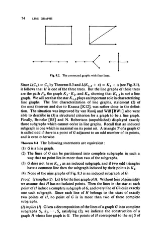 74 LINE GRAPHS
Since L(C4) = C4 by Theorem 8.3 and L(K l 3 + x) = JC4 — x (see Fig. 8.1),
it follows that H is one of the three trees. But the line graphs of these trees
are the path P 4, the graph K 2• K 2, and K A, showing that K l 3 is not a line
graph. We will see that the star K l 3plays an important role in characterizing
line graphs. The first characterization of line graphs, statement (2) of
the next theorem and due to Krausz [K12], was rather close to the defini­
tion. The situation was improved by van Rooij and Wilf [RW1] who were
able to describe in (3) a structural criterion for a graph to be a line graph.
Finally, Beineke [B8] and N. Robertson (unpublished) displayed exactly
those subgraphs which cannot occur in line graphs. Recall that an induced
subgraph is one which is maximal on its point set. A triangle T of a graph G
is called odd if there is a point of G adjacent to an odd number of its points,
and is even otherwise.
Theorem 8.4 The following statements are equivalent:
(1) G is a line graph.
(2) The lines of G can be partitioned into complete subgraphs in such a
way that no point lies in more than two of the subgraphs.
(3) G does not have K x 3 as an induced subgraph, and if two odd triangles
have a common line then the subgraph induced by their points is AT4.
(4) None of the nine graphs of Fig. 8.3 is an induced subgraph of G.
Proof. (1) implies (2) Let G be the line graph of H. Without loss of generality
we assume that H has no isolated points. Then the lines in the star at each
point of H induce a complete subgraph of G, and every line of G lies in exactly
one such subgraph. Since each line of H belongs to the stars of exactly
two points of //, no point of G is in more than two of these complete
subgraphs.
(2) implies (1) Given a decomposition of the lines of a graph G into complete
subgraphs Sj, S2, • • •, Sn satisfying (2), we indicate the construction of a
graph H whose line graph is G. The points of H correspond to the se( S of
 