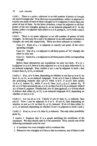 76 LINE GRAPHS
CASE 1. There is a point v adjacent to an odd number of points of triangle
abc and of triangle abd. Now there are two possibilities:either v is adjacent to
exactly one point of each of these triangles or it is adjacent to more than one
point of one of them. In the latter situation, v must be adjacent to all four
points of the two triangles, giving G3 as an induced subgraph of G. In the
former, either v is adjacent only either to a or b, giving Gt, or to both c and d,
giving G2.
CASE 2. There is no point adjacent to an odd number of points of both
triangles. In this case, let u and v be adjacent to an odd number of points in
triangles abc and abd, respectively. There are three subcases to consider:
Case 2.1. Each of u, v is adjacent to exactly one point of the corre­
sponding triangle.
Case 2.2. One of u, v is adjacent to all three points of “its” triangle, the
other to only one.
Case 2.3. Each of u, v is adjacent to all three points of the corresponding
triangle.
Before these alternatives are considered, we note two facts. If u or v
is adjacent to a or b, then it is also adjacent to c or to d, since otherwise Gi is
an induced subgraph. Also, neither u nor v can be adjacent to both c and
d since then G2 or G3 is induced.
CASE 2.1. If uc, vde G then, depending on whether or not line uv is in G, we
have G4 or G7 as an induced subgraph. If ub, vdeG then it follows from
the preceding remarks that ud e G while vc $G ; if uv $G then points
{a, d, u, v} induce Gx, while if uv e G, then {a, b, c, d, u, v} induce G8. If
ub, vae G then necessarily ud, vc e G, so that if uv £ G, G8 is induced, while if
uv € G then G2appears. Finally ifub, vb e G, then again ud, vceG from which
it follows that either G9 or Gt is an induced subgraph of G, depending on
whether or not uv e G.
CASE 2.2. Let ua, ub, uc e G. Clearly if ude G then G3 is induced; thus
ud 4 G. Now v can be adjacent to d or b. If vd e G, then depending on
whether or not uv e G, we find G2 or G5 induced. If vb e G then either G3
or Gj is induced, depending on whether or not v is adjacent to both c and u.
CASE 2.3. If ud, vc, or uv € G, then G3 is induced. The only other possibility
gives G6.
3. implies 1. Suppose that G is a graph satisfying the conditions of the
statement. We may clearly take G to be connected. Now, exactly one of the
following statements must be true:
1. G contains two even triangles with a common line.
2. Whenever two triangles in G have a line in common, one of them is odd.
 