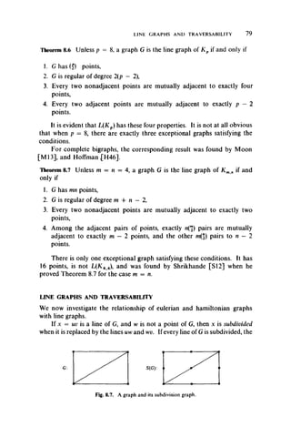 LINE GRAPHS AND TRAVERSABILITY 79
Theorem 8.6 Unless p = 8, a graph G is the line graph of Kp if and only if
1. Ghas(£) points,
2. G is regular of degree 2(p — 2),
3. Every two nonadjacent points are mutually adjacent to exactly four
points,
4. Every two adjacent points are mutually adjacent to exactly p — 2
points.
It is evident that L(Kp) has these four properties. It is not at all obvious
that when p = 8, there are exactly three exceptional graphs satisfying the
conditions.
For complete bigraphs, the corresponding result was found by Moon
[M l3], and Hoffman .[H46].
Theorem 8.7 Unless m = n = 4, a graph G is the line graph of K mn if and
only if
1. G has mn points,
2. G is regular of degree m 4- n — 2,
3. Every two nonadjacent points are mutually adjacent to exactly two
points,
4. Among the adjacent pairs of points, exactly n(2) pairs are mutually
adjacent to exactly m — 2 points, and the other m(2) pairs to n — 2
points.
There is only one exceptional graph satisfying these conditions. It has
16 points, is not L(K4 4), and was found by Shrikhande [SI2] when he
proved Theorem 8.7 for the case m = n.
LINE GRAPHS AND TRAVERSABILITY
We now investigate the relationship of eulerian and hamiltonian graphs
with line graphs.
If x = uv is a line of G, and w is not a point of G, then x is subdivided
when it is replaced by the lines uw and wv. If every line of G is subdivided, the
Fig. 8.7. A graph and its subdivision graph.
 