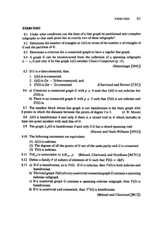 EXERCISES 83
EXERCISES
8.1 Under what conditions can the lines of a line graph be partitioned into complete
subgraphs so that each point lies in exactly two of these subgraphs?
8.2 Determine the number of triangles in L(G) in terms of the number n of triangles of
Gand the partition of G.
8.3 Determine a criterion for a connected graph to have a regular line graph.
8.4 A graph G can be reconstructed from the collection of q spanning subgraphs
G - Xj if and only if its line graph L(G) satisfies Ulam’s Conjecture (p. 12).
(Hemminger [H41])
8.5 If G is n-line-connected, then
1. L(G) is n-connected,
2. L(G) is (2n —2)-line-connected, and
3. L2(G) is (2n —2)-connected. (Chartrand and Stewart [CS1])
8.6 a) Construct a connected graph G with p > 4 such that L(G) is not eulerian but
13(G) is.
b) There is no connected graph G with p > 5 such that L2(G) is not eulerian and
13(G) is.
8.7 The smallest block whose line graph is not hamiltonian is the theta graph with
8 points in which the distance between the points of degree 3 is 3. (J. W. Moon)
8.8 L(G) is hamiltonian if and only if there is a closed trail in G which includes at
least one point incident with each line of G.
8.9 The graph L2(G) is hamiltonian if and only if G has a closed spanning trail.
(Harary and Nash-Williams [HN1])
8.10 The following statements are equivalent
(1) L(G) is eulerian.
(2) The degrees of all the points of G are of the same parity and G is connected.
(3) T(G) is eulerian.
8.11 T(Kp) is isomorphic to L(Xp+j). (Behzad, Chartrand, and Nordhaus [BCN1])
8.12 Define a family F of subsets of elements of G such that T(G) = Q(F).
8.13 a) If G is hamiltonian, so is T(G). If G is eulerian, then T(G) is both eulerian and
hamiltonian.
b) The total graph T(G)ofevery nontrivial connected graph Gcontains a spanning
eulerian subgraph.
c) If a nontrivial graph G contains a spanning eulerian subgraph, then T(G) is
hamiltonian.
d) If G is nontrivial and connected, then T2(G) is hamiltonian.
(Behzad and Chartrand [BC2])
 