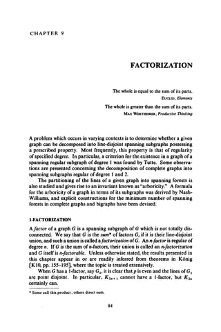 C H A P T E R 9
FACTORIZATION
The whole is equal to the sum of its parts.
E u c l i d , Elements
The whole is greater than the sum of its parts.
M a x W e r t h e i m e r , Productive Thinking
A problem which occurs in varying contexts is to determine whether a given
graph can be decomposed into line-disjoint spanning subgraphs possessing
a prescribed property. Most frequently, this property is that of regularity
of specified degree. In particular, a criterion for the existence in a graph of a
spanning regular subgraph of degree 1 was found by Tutte. Some observa­
tions are presented concerning the decomposition of complete graphs into
spanning subgraphs regular of degree 1 and 2.
The partitioning of the lines of a given graph into spanning forests is
also studied and gives rise to an invariant known as “arboricity.” A formula
for the arboricity of a graph in terms of its subgraphs was derived by Nash-
Williams, and explicit constructions for the minimum number of spanning
forests in complete graphs and bigraphs have been devised.
1-FACTORIZATION
Afactor of a graph G is a spanning subgraph of G which is not totally dis­
connected. We say that G is the sum* of factors Gf if it is their line-disjoint
union, and such a union is called afactorization of G. An n-factor is regular of
degree n. If G is the sum of n-factors, their union is called an n-factorization
and G itself is n-factorable. Unless otherwise stated, the results presented in
this chapter appear in or are readily inferred from theorems in Konig
[K10, pp. 155-195], where the topic is treated extensively.
When G has a 1-factor, say Gu it is clear that p is even and the lines of Gt
are point disjoint. In particular, K 2n+1 cannot have a 1-factor, but K ln
certainly can.
* Some call this product; others direct sum.
84
 