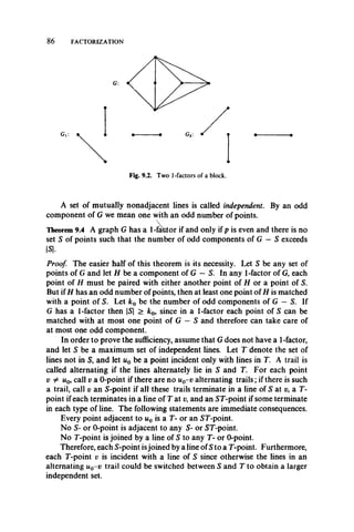 86 FACTORIZATION
A set of mutually nonadjacent lines is called independent. By an odd
component of G we mean one with an odd number of points.
Theorem 9.4 A graph G has a 1-factor if and only if p is even and there is no
set S of points such that the number of odd components of G —S exceeds
|S|.
Proof. The easier half of this theorem is its necessity. Let S be any set of
points of G and let H be a component of G - S. In any 1-factor of G, each
point of H must be paired with either another point of H or a point of S.
But if H has an odd number of points, then at least one point of H is matched
with a point of S. Let k0 be the number of odd components of G —S. If
G has a 1-factor then |S| > k0, since in a 1-factor each point of S can be
matched with at most one point of G — S and therefore can take care of
at most one odd component.
In order to prove the sufficiency, assume that G does not have a 1-factor,
and let S be a maximum set of independent lines. Let T denote the set of
lines not in S, and let u0 be a point incident only with lines in T. A trail is
called alternating if the lines alternately lie in S and T. For each point
v ^ w0, call v a 0-point if there are no u0-v alternating trails; if there is such
a trail, call v an 5-point if all these trails terminate in a line of 5 at v, a T-
point if each terminates in a line of T at v, and an ST-point if some terminate
in each type of line. The following statements are immediate consequences.
Every point adjacent to u0 is a T- or an ST-point.
No 5- or 0-point is adjacent to any S- or ST-point.
No T-point is joined by a line of S to any T- or 0-point.
Therefore, each S-point isjoined by a line ofS to a T-point. Furthermore,
each T-point v is incident with a line of S since otherwise the lines in an
alternating u0-v trail could be switched between S and T to obtain a larger
independent set.
 