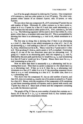 1-FACTORIZATION 87
Let H be the graph obtained by deleting the T-points. One component
of H contains u0, and any other points in it are ST-points. The other com­
ponents either consist of an isolated S-point, only ST-points, or only
0-points.
We now show that any component H x of H containing ST-points has an
odd number of them. Obviously H t either contains u0 or has a point ux
joined in G to a T-point by a line of S such that some alternating u0-u i
trail contains this line and no other points of H v If H xcontains w0, we take
ut = Uq. The following argument will be used to show that within H x every
point v other than ux is incident with some line of S. This is accomplished by
showing that there is an alternating ux-v trail in H x which terminates in a
line of S.
The first step in doing this is showing that if there is an alternating
Ui-u trail P l9 then there is one which terminates in a line of S. Let P2 be
an alternating u0-v trail ending in a line of T, and let u'v' be the last line of
P2, if any, which does not lie in H v Then u' must be a T-point and u'vf a line
in S. Now go along P x from ux until a point W of P2 is reached. Continuing
along P2 in one of the two directions must give an alternating trail. If
going to v' results in an alternating path, then the original m0-Ui trail P0
followed by this new path and the line v’vt would be a u0- u l trail terminating
in a line of S and u' could not be a T-point. Hence there must be a ux-v
trail terminating in a line of S.
Now we show that there is necessarily a ux-v alternating trail by as­
suming there is not. Then there is a point w adjacent to v for which there is a
ux-w alternating trail. If line wv is in S, then the ut-w alternating trail
terminates in a line of T, while if wv is in T, the preceding argument shows
there is a ux-w trail terminating in a line of S. In either case, there is a
ux-v alternating trail.
This shows that the component H x has an odd number of points, and
that if H xdoes not contain u0, exactly one of its points is joined to a T-point
by a line of S. Hence, with the exception of the component of H containing
u0 and those consisting entirely of 0-points, each is paired with exactly one
T-point by a line in S. Since each of these and the component containing
u0 is odd, the theorem is proved.
The graph of Fig. 9.3 has an even number of points but contains no 1-
factor, for if the set S = {vu v2} is removed from G, four isolated points
(and therefore four odd components) remain.
Fig. 9.3. A graph with no 1-factor.
 