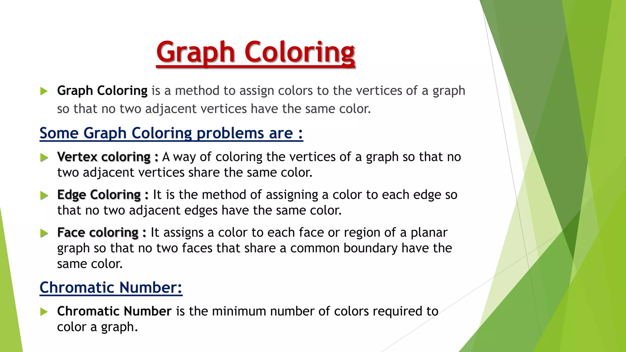 Graph Coloring
 Graph Coloring is a method to assign colors to the vertices of a graph
so that no two adjacent vertices have the same color.
Some Graph Coloring problems are :
 Vertex coloring : A way of coloring the vertices of a graph so that no
two adjacent vertices share the same color.
 Edge Coloring : It is the method of assigning a color to each edge so
that no two adjacent edges have the same color.
 Face coloring : It assigns a color to each face or region of a planar
graph so that no two faces that share a common boundary have the
same color.
Chromatic Number:
 Chromatic Number is the minimum number of colors required to
color a graph.
 