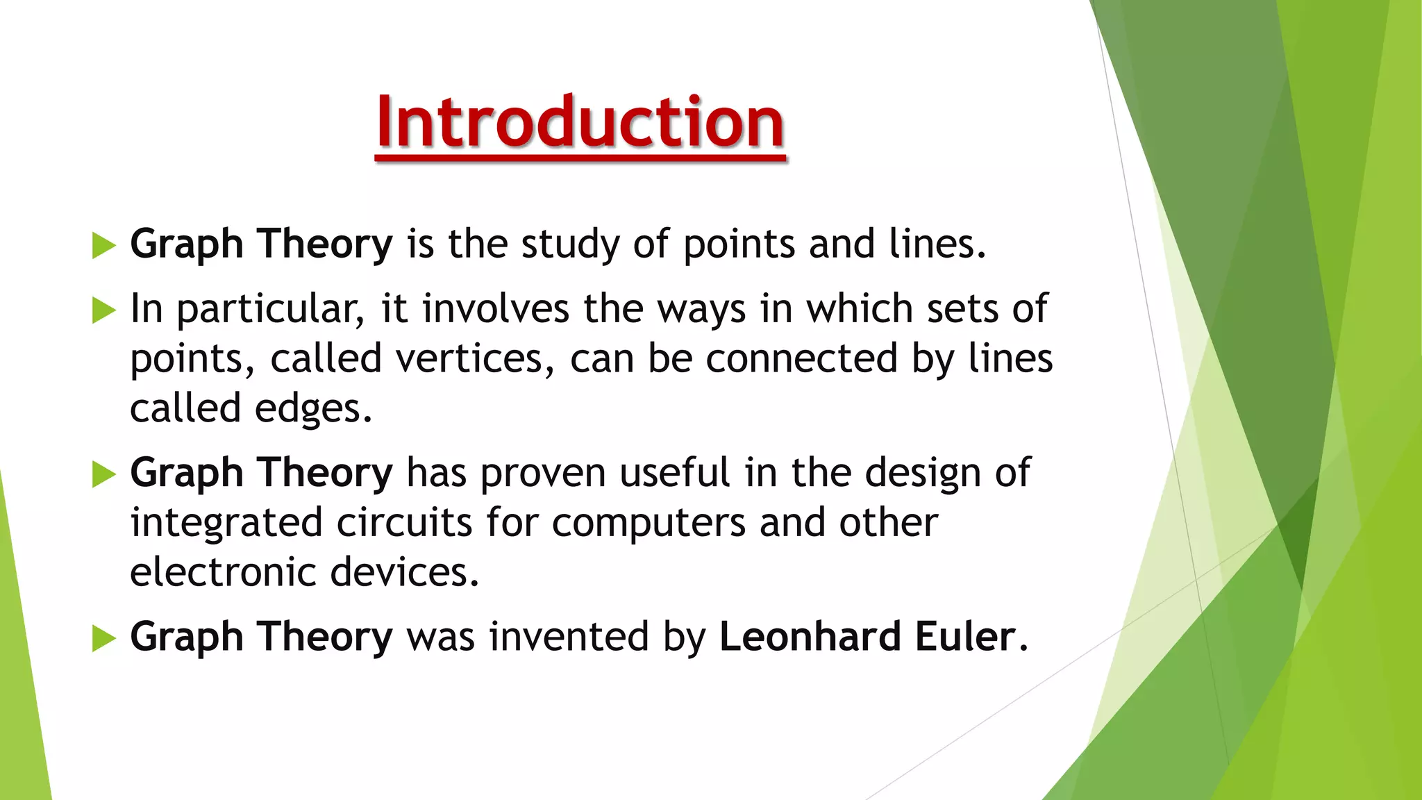 Introduction
 Graph Theory is the study of points and lines.
 In particular, it involves the ways in which sets of
points, called vertices, can be connected by lines
called edges.
 Graph Theory has proven useful in the design of
integrated circuits for computers and other
electronic devices.
 Graph Theory was invented by Leonhard Euler.
 