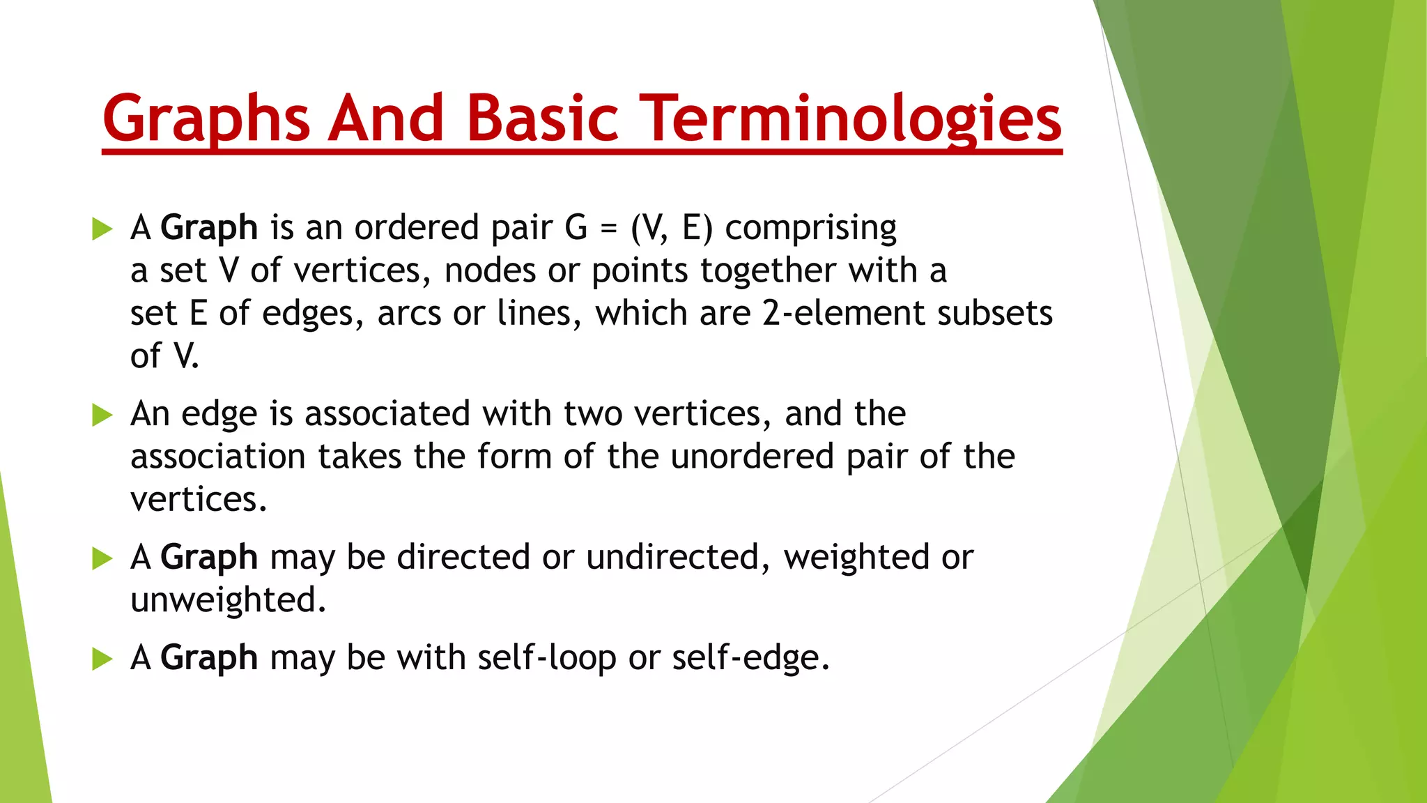 Graphs And Basic Terminologies
 A Graph is an ordered pair G = (V, E) comprising
a set V of vertices, nodes or points together with a
set E of edges, arcs or lines, which are 2-element subsets
of V.
 An edge is associated with two vertices, and the
association takes the form of the unordered pair of the
vertices.
 A Graph may be directed or undirected, weighted or
unweighted.
 A Graph may be with self-loop or self-edge.
 