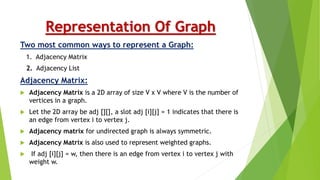 Representation Of Graph
Two most common ways to represent a Graph:
1. Adjacency Matrix
2. Adjacency List
Adjacency Matrix:
 Adjacency Matrix is a 2D array of size V x V where V is the number of
vertices in a graph.
 Let the 2D array be adj [][], a slot adj [i][j] = 1 indicates that there is
an edge from vertex i to vertex j.
 Adjacency matrix for undirected graph is always symmetric.
 Adjacency Matrix is also used to represent weighted graphs.
 If adj [i][j] = w, then there is an edge from vertex i to vertex j with
weight w.
 