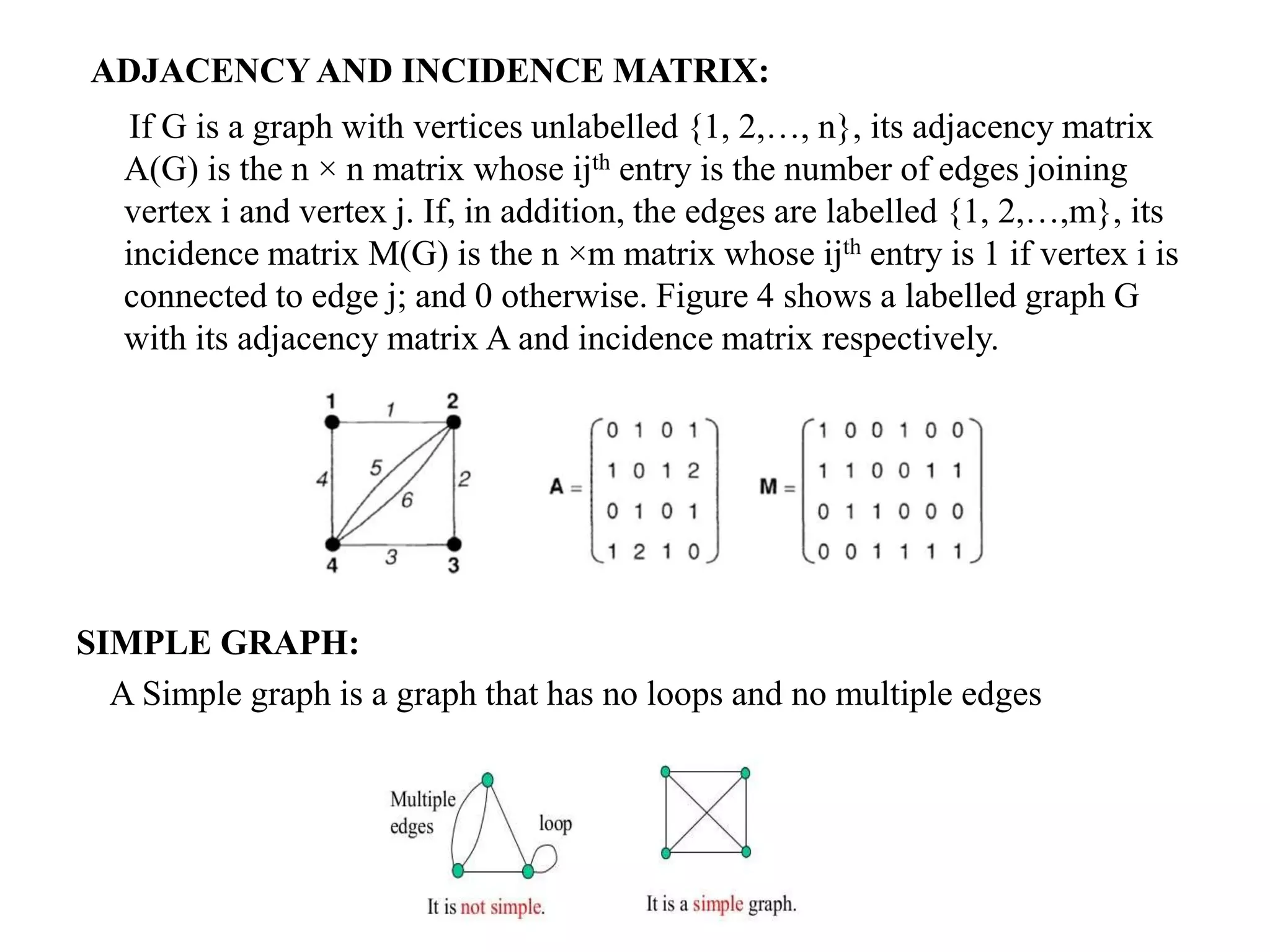 ADJACENCY AND INCIDENCE MATRIX:
If G is a graph with vertices unlabelled {1, 2,…, n}, its adjacency matrix
A(G) is the n × n matrix whose ijth entry is the number of edges joining
vertex i and vertex j. If, in addition, the edges are labelled {1, 2,…,m}, its
incidence matrix M(G) is the n ×m matrix whose ijth entry is 1 if vertex i is
connected to edge j; and 0 otherwise. Figure 4 shows a labelled graph G
with its adjacency matrix A and incidence matrix respectively.
SIMPLE GRAPH:
A Simple graph is a graph that has no loops and no multiple edges
 