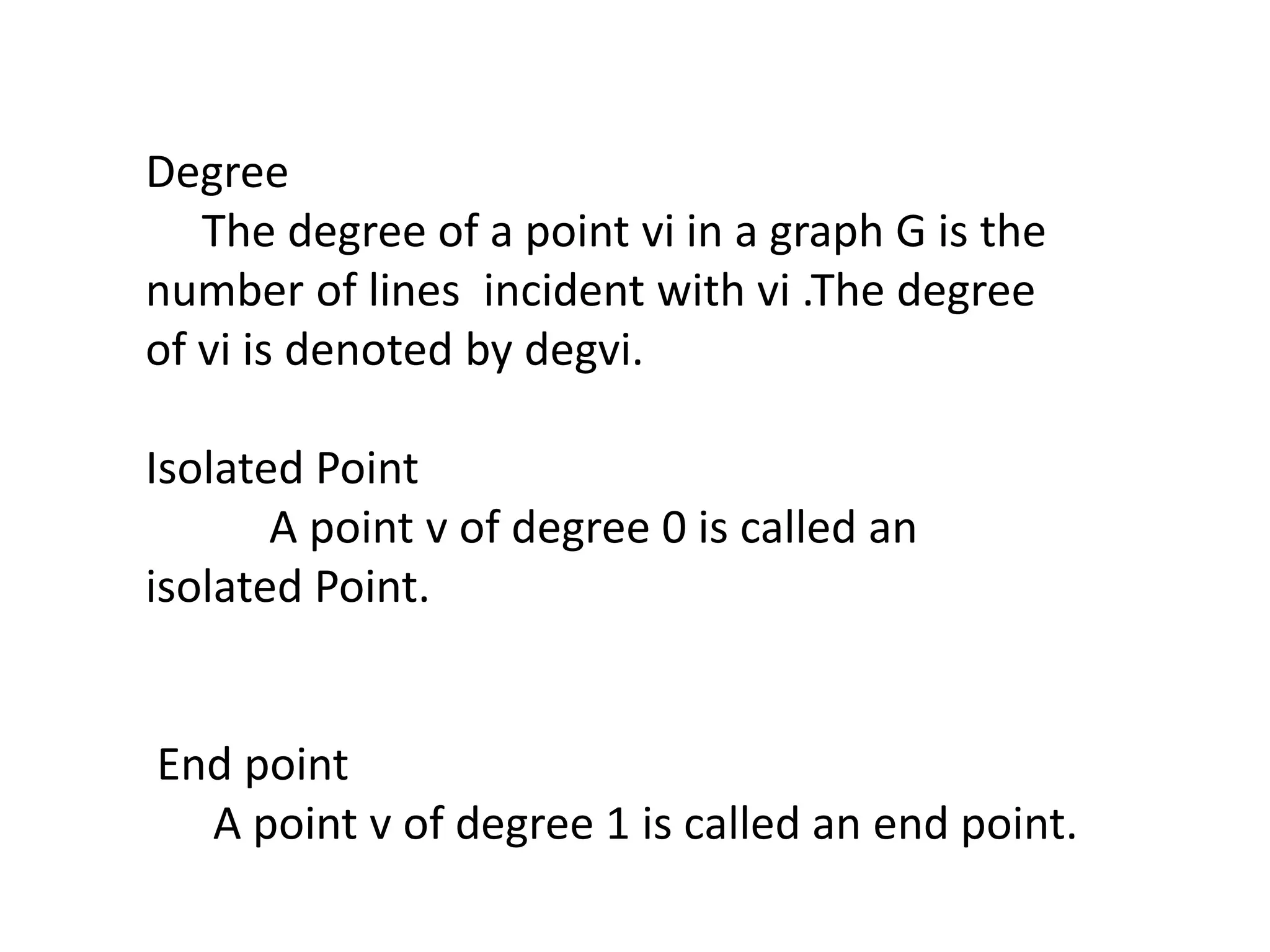 Degree
The degree of a point vi in a graph G is the
number of lines incident with vi .The degree
of vi is denoted by degvi.
Isolated Point
A point v of degree 0 is called an
isolated Point.
End point
A point v of degree 1 is called an end point.
 