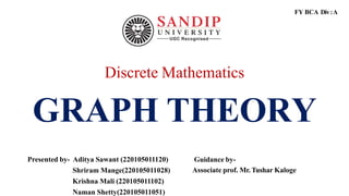 Discrete Mathematics
GRAPH THEORY
Presented by- Aditya Sawant (220105011120)
Shriram Mange(220105011028)
Krishna Mali (220105011102)
Naman Shetty(220105011051)
Guidance by-
Associate prof. Mr. Tushar Kaloge
FY BCA Div:A
 