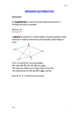 SLBS
DECISION MATHEMATICS
Definitions
An ALGORITHM is a set of precise instructions which if
followed will solve a problem.
(Read pp 1-6)
Ex 1A pp 6-7
A GRAPH G consists of a finite number of points (usually called
vertices or nodes) connected by lines (usually called edges or
arcs)
A, B, C, D and E are vertices (nodes)
The lines AB, BC, CD, AD, BE are edges
The lines are called arcs if they have a direction
The intersection of AD and BE is not a vertex
(Read pp 28- 31 on Modelling Using Graphs)
JMcC 1
E
D
C
B
A
 