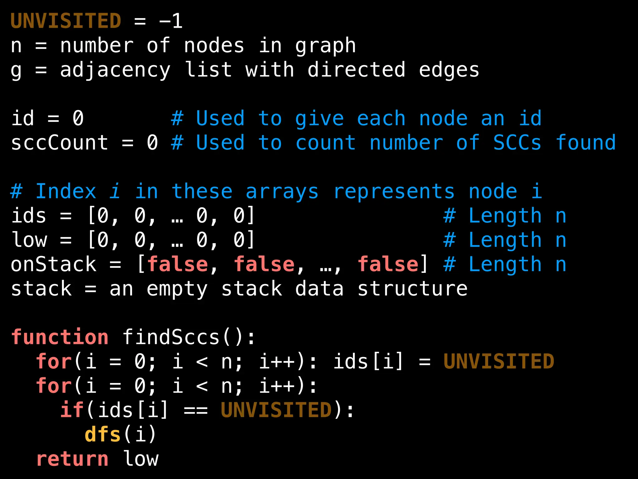 UNVISITED = -1
n = number of nodes in graph
g = adjacency list with directed edges
id = 0 # Used to give each node an id
sccCount = 0 # Used to count number of SCCs found
# Index i in these arrays represents node i
ids = [0, 0, … 0, 0] # Length n
low = [0, 0, … 0, 0] # Length n
onStack = [false, false, …, false] # Length n
stack = an empty stack data structure
function findSccs():
for(i = 0; i < n; i++): ids[i] = UNVISITED
for(i = 0; i < n; i++):
if(ids[i] == UNVISITED):
dfs(i)
return low
 