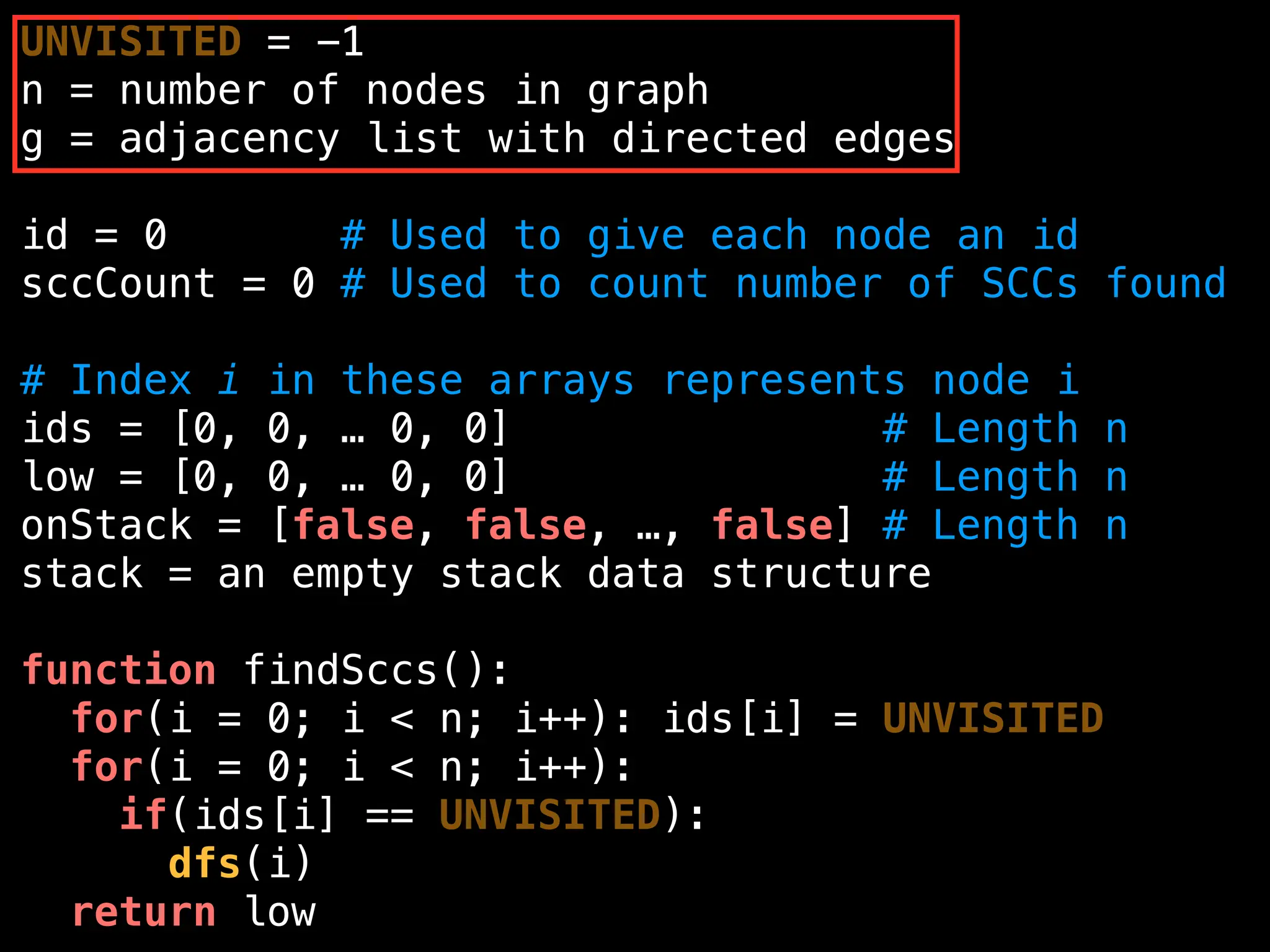UNVISITED = -1
n = number of nodes in graph
g = adjacency list with directed edges
id = 0 # Used to give each node an id
sccCount = 0 # Used to count number of SCCs found
# Index i in these arrays represents node i
ids = [0, 0, … 0, 0] # Length n
low = [0, 0, … 0, 0] # Length n
onStack = [false, false, …, false] # Length n
stack = an empty stack data structure
function findSccs():
for(i = 0; i < n; i++): ids[i] = UNVISITED
for(i = 0; i < n; i++):
if(ids[i] == UNVISITED):
dfs(i)
return low
 