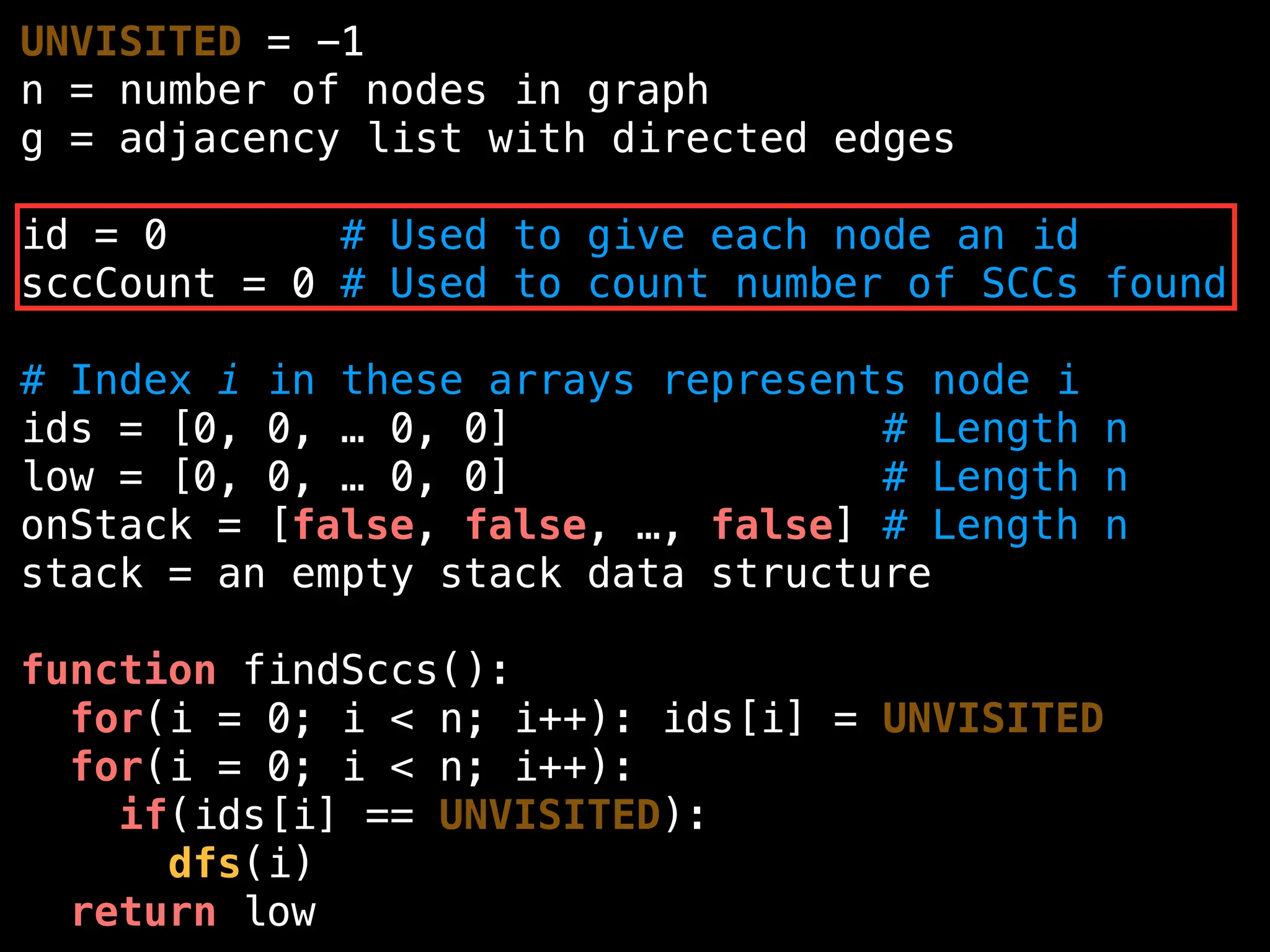 UNVISITED = -1
n = number of nodes in graph
g = adjacency list with directed edges
id = 0 # Used to give each node an id
sccCount = 0 # Used to count number of SCCs found
# Index i in these arrays represents node i
ids = [0, 0, … 0, 0] # Length n
low = [0, 0, … 0, 0] # Length n
onStack = [false, false, …, false] # Length n
stack = an empty stack data structure
function findSccs():
for(i = 0; i < n; i++): ids[i] = UNVISITED
for(i = 0; i < n; i++):
if(ids[i] == UNVISITED):
dfs(i)
return low
 