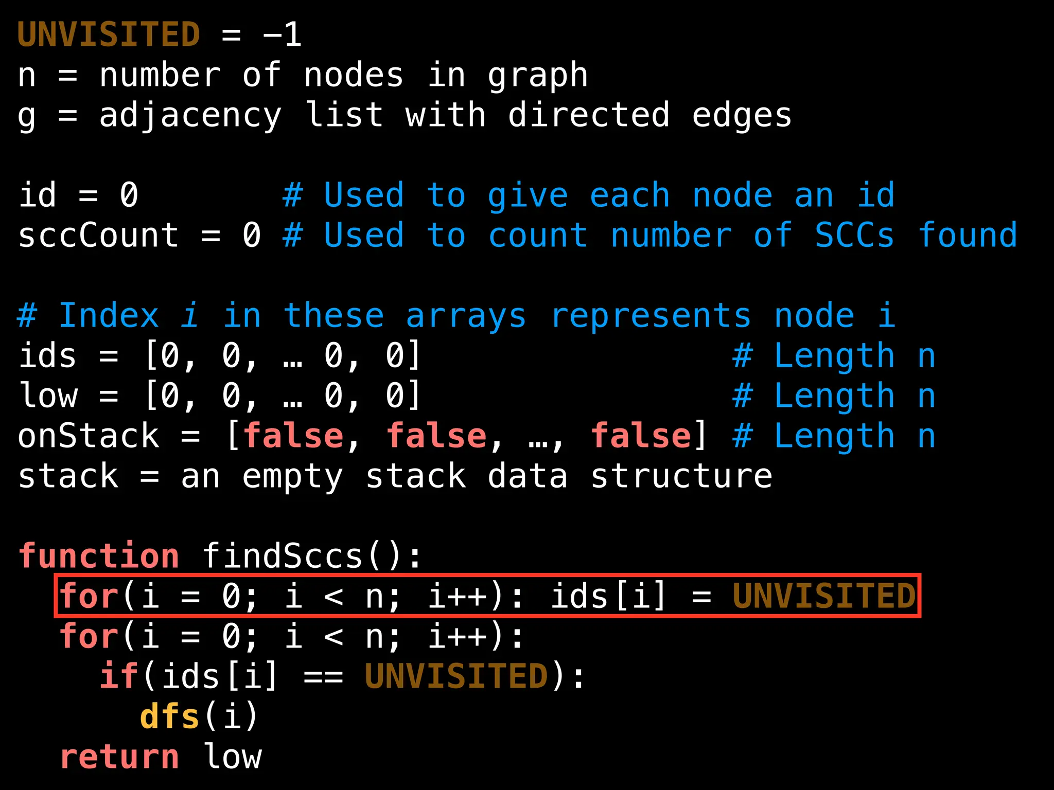 UNVISITED = -1
n = number of nodes in graph
g = adjacency list with directed edges
id = 0 # Used to give each node an id
sccCount = 0 # Used to count number of SCCs found
# Index i in these arrays represents node i
ids = [0, 0, … 0, 0] # Length n
low = [0, 0, … 0, 0] # Length n
onStack = [false, false, …, false] # Length n
stack = an empty stack data structure
function findSccs():
for(i = 0; i < n; i++): ids[i] = UNVISITED
for(i = 0; i < n; i++):
if(ids[i] == UNVISITED):
dfs(i)
return low
 