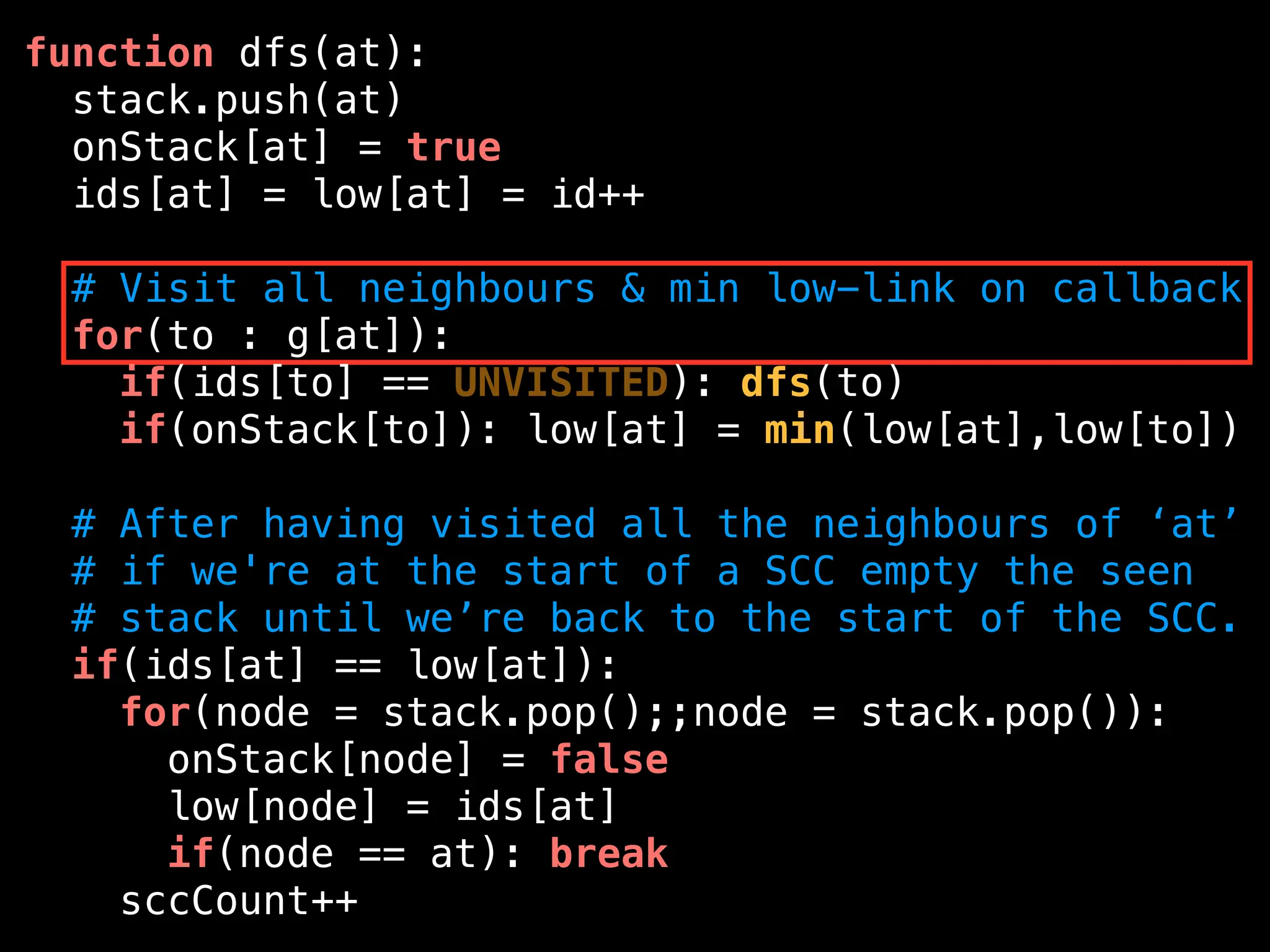 function dfs(at):
stack.push(at)
onStack[at] = true
ids[at] = low[at] = id++
# Visit all neighbours & min low-link on callback
for(to : g[at]):
if(ids[to] == UNVISITED): dfs(to)
if(onStack[to]): low[at] = min(low[at],low[to])
# After having visited all the neighbours of ‘at’
# if we're at the start of a SCC empty the seen
# stack until we’re back to the start of the SCC.
if(ids[at] == low[at]):
for(node = stack.pop();;node = stack.pop()):
onStack[node] = false
low[node] = ids[at]
if(node == at): break
sccCount++
 