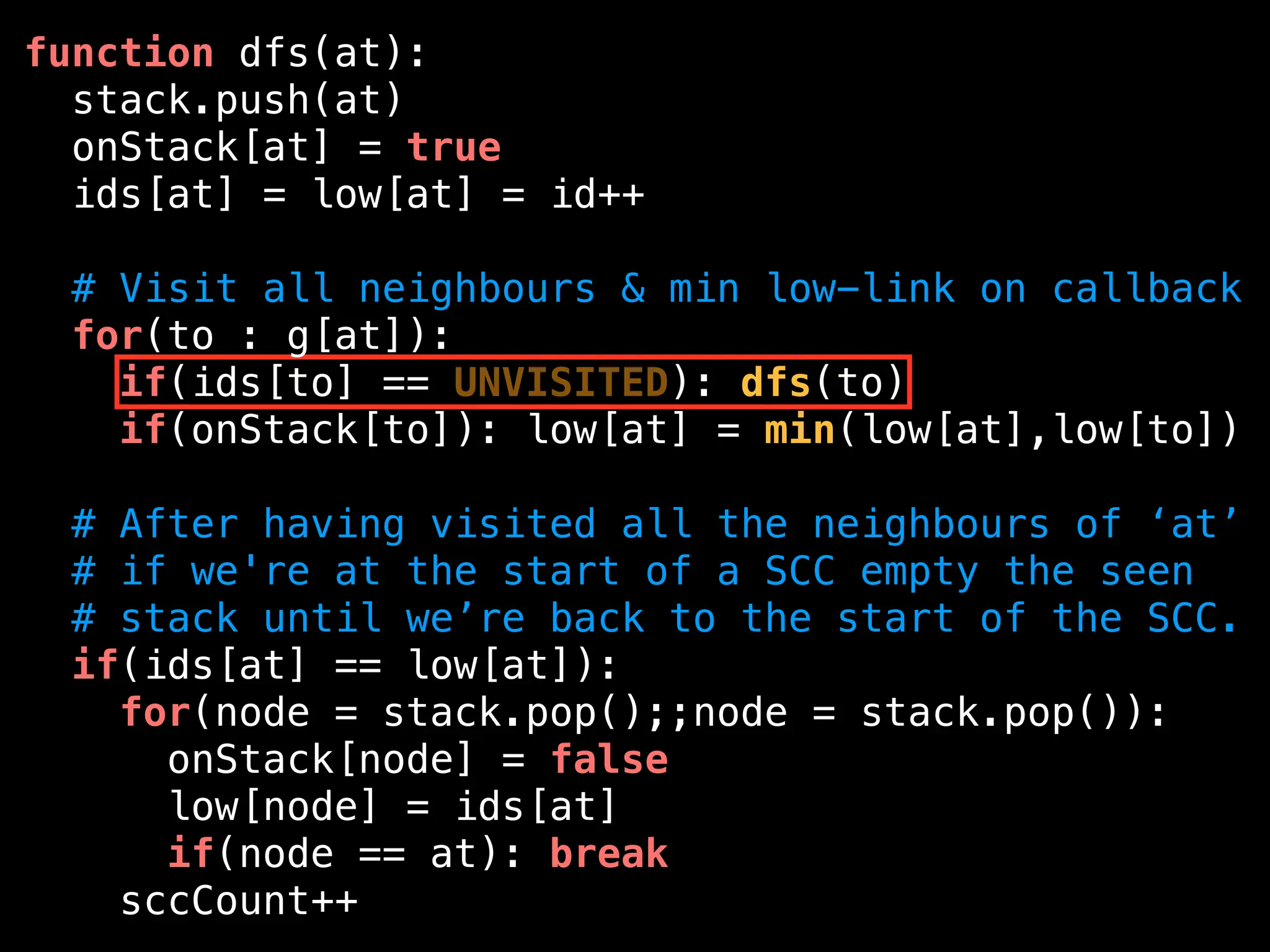function dfs(at):
stack.push(at)
onStack[at] = true
ids[at] = low[at] = id++
# Visit all neighbours & min low-link on callback
for(to : g[at]):
if(ids[to] == UNVISITED): dfs(to)
if(onStack[to]): low[at] = min(low[at],low[to])
# After having visited all the neighbours of ‘at’
# if we're at the start of a SCC empty the seen
# stack until we’re back to the start of the SCC.
if(ids[at] == low[at]):
for(node = stack.pop();;node = stack.pop()):
onStack[node] = false
low[node] = ids[at]
if(node == at): break
sccCount++
 