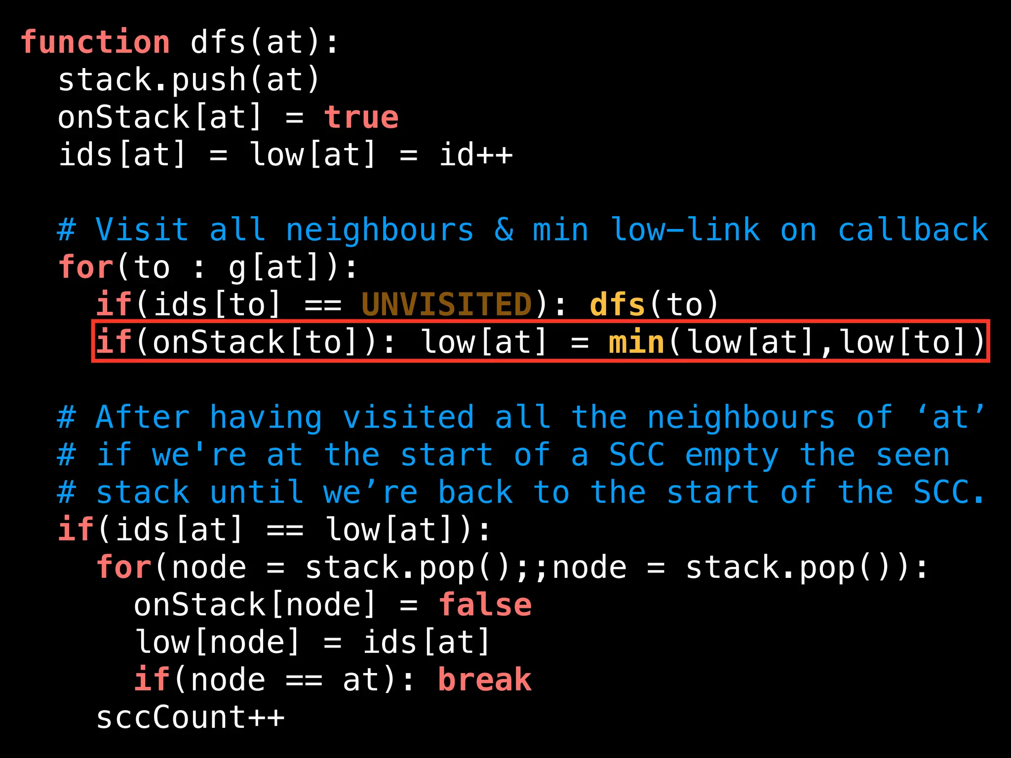 function dfs(at):
stack.push(at)
onStack[at] = true
ids[at] = low[at] = id++
# Visit all neighbours & min low-link on callback
for(to : g[at]):
if(ids[to] == UNVISITED): dfs(to)
if(onStack[to]): low[at] = min(low[at],low[to])
# After having visited all the neighbours of ‘at’
# if we're at the start of a SCC empty the seen
# stack until we’re back to the start of the SCC.
if(ids[at] == low[at]):
for(node = stack.pop();;node = stack.pop()):
onStack[node] = false
low[node] = ids[at]
if(node == at): break
sccCount++
 