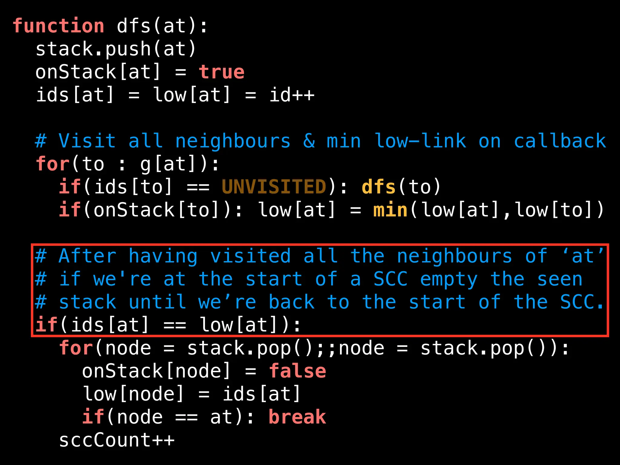 function dfs(at):
stack.push(at)
onStack[at] = true
ids[at] = low[at] = id++
# Visit all neighbours & min low-link on callback
for(to : g[at]):
if(ids[to] == UNVISITED): dfs(to)
if(onStack[to]): low[at] = min(low[at],low[to])
# After having visited all the neighbours of ‘at’
# if we're at the start of a SCC empty the seen
# stack until we’re back to the start of the SCC.
if(ids[at] == low[at]):
for(node = stack.pop();;node = stack.pop()):
onStack[node] = false
low[node] = ids[at]
if(node == at): break
sccCount++
 