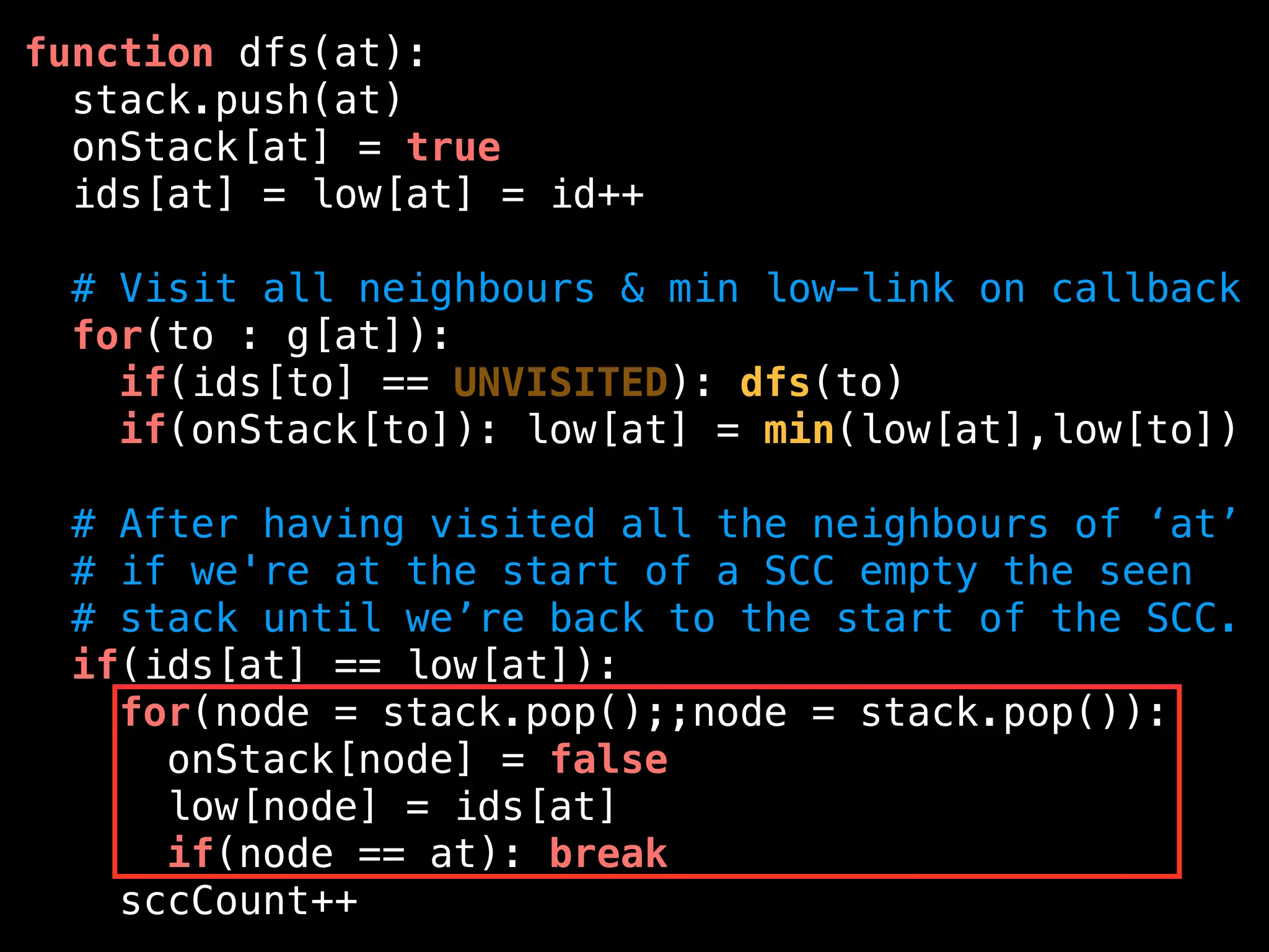 function dfs(at):
stack.push(at)
onStack[at] = true
ids[at] = low[at] = id++
# Visit all neighbours & min low-link on callback
for(to : g[at]):
if(ids[to] == UNVISITED): dfs(to)
if(onStack[to]): low[at] = min(low[at],low[to])
# After having visited all the neighbours of ‘at’
# if we're at the start of a SCC empty the seen
# stack until we’re back to the start of the SCC.
if(ids[at] == low[at]):
for(node = stack.pop();;node = stack.pop()):
onStack[node] = false
low[node] = ids[at]
if(node == at): break
sccCount++
 