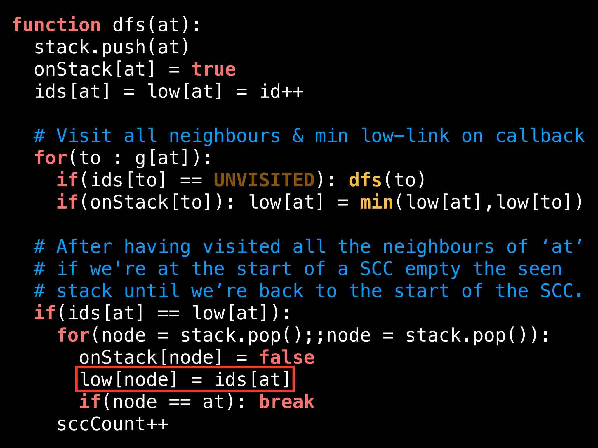 function dfs(at):
stack.push(at)
onStack[at] = true
ids[at] = low[at] = id++
# Visit all neighbours & min low-link on callback
for(to : g[at]):
if(ids[to] == UNVISITED): dfs(to)
if(onStack[to]): low[at] = min(low[at],low[to])
# After having visited all the neighbours of ‘at’
# if we're at the start of a SCC empty the seen
# stack until we’re back to the start of the SCC.
if(ids[at] == low[at]):
for(node = stack.pop();;node = stack.pop()):
onStack[node] = false
low[node] = ids[at]
if(node == at): break
sccCount++
 
