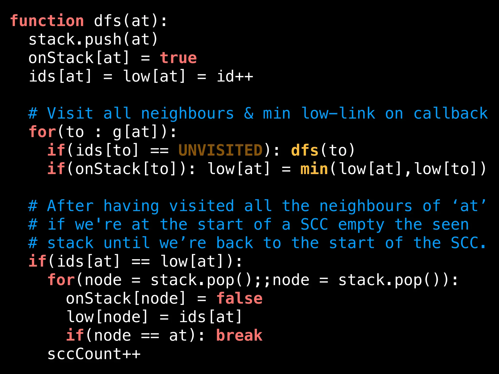 function dfs(at):
stack.push(at)
onStack[at] = true
ids[at] = low[at] = id++
# Visit all neighbours & min low-link on callback
for(to : g[at]):
if(ids[to] == UNVISITED): dfs(to)
if(onStack[to]): low[at] = min(low[at],low[to])
# After having visited all the neighbours of ‘at’
# if we're at the start of a SCC empty the seen
# stack until we’re back to the start of the SCC.
if(ids[at] == low[at]):
for(node = stack.pop();;node = stack.pop()):
onStack[node] = false
low[node] = ids[at]
if(node == at): break
sccCount++
 