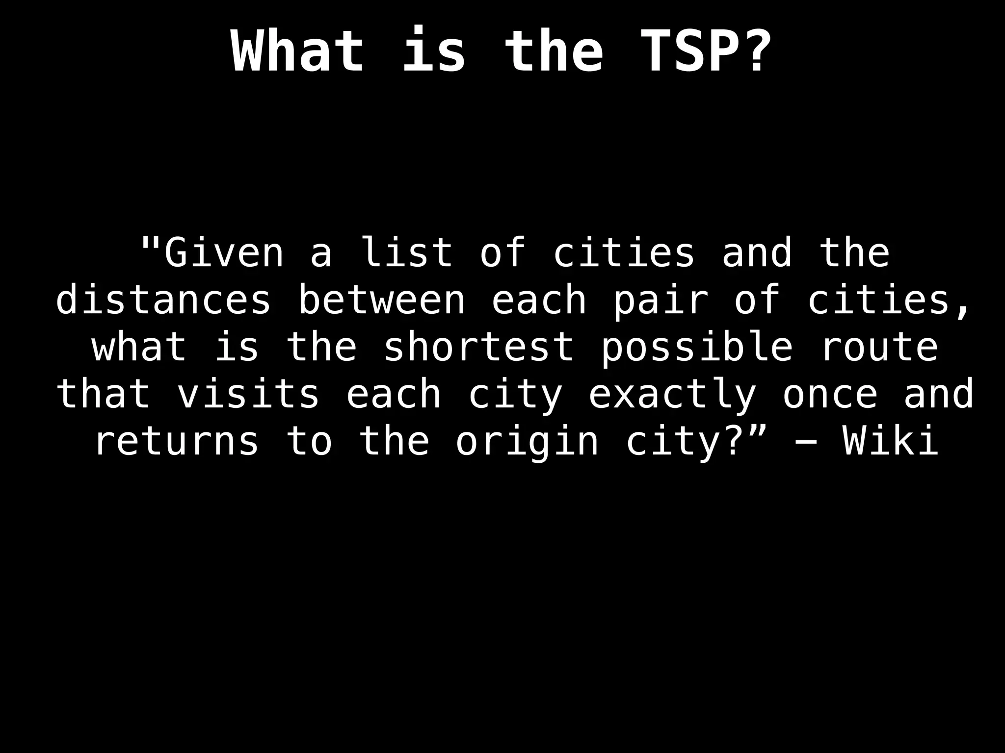 What is the TSP?
"Given a list of cities and the
distances between each pair of cities,
what is the shortest possible route
that visits each city exactly once and
returns to the origin city?” - Wiki
 